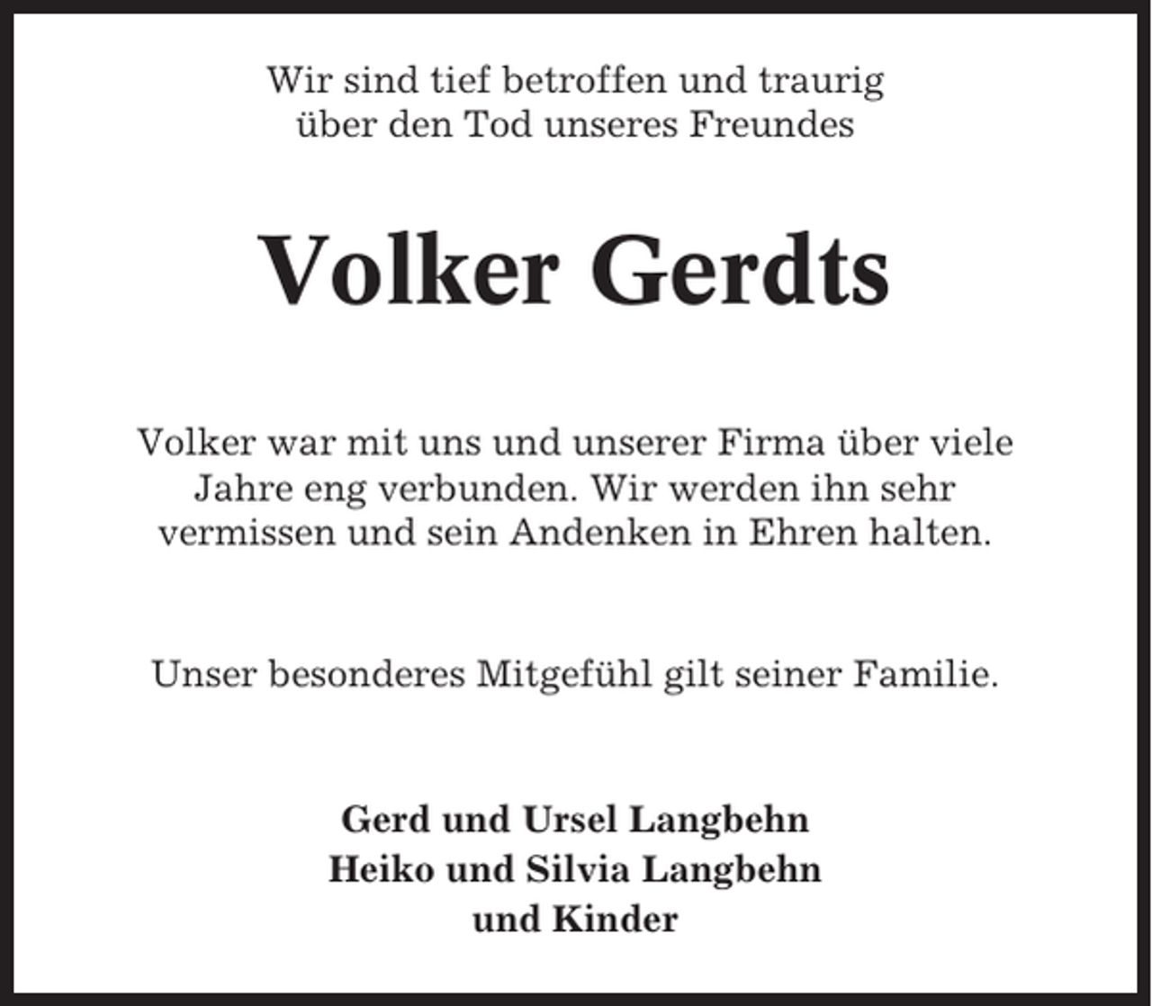 <p>Wir sind tief betroffen und traurig<br />über den Tod unseres Freundes</p><p>Volker Gerdts<br />Volker war mit uns und unserer Firma über viele<br />Jahre eng verbunden. Wir werden ihn sehr<br />vermissen und sein Andenken in Ehren halten.</p><p>Unser besonderes Mitgefühl gilt seiner Familie.</p><p>Gerd und Ursel Langbehn<br />Heiko und Silvia Langbehn<br />und Kinder</p>