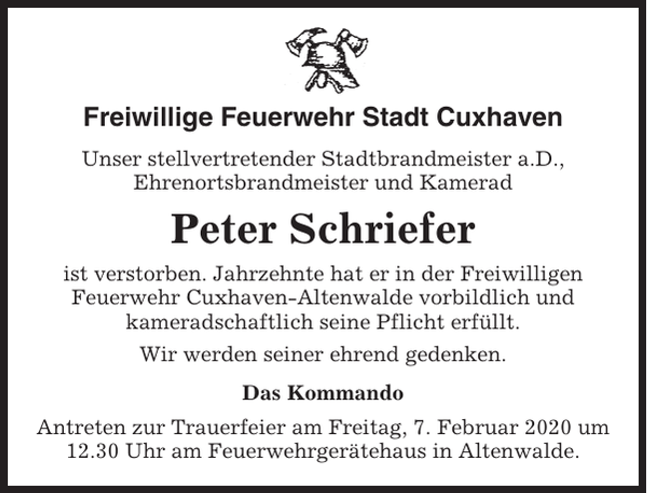 <p>Freiwillige Feuerwehr Stadt Cuxhaven<br />Unser stellvertretender Stadtbrandmeister a.D.,<br />Ehrenortsbrandmeister und Kamerad</p><p>Peter Schriefer<br />ist verstorben. Jahrzehnte hat er in der Freiwilligen<br />Feuerwehr Cuxhaven-Altenwalde vorbildlich und<br />kameradschaftlich seine Pflicht erfüllt.<br />Wir werden seiner ehrend gedenken.<br />Das Kommando<br />Antreten zur Trauerfeier am Freitag, 7. Februar 2020 um<br />12.30 Uhr am Feuerwehrgerätehaus in Altenwalde.</p>