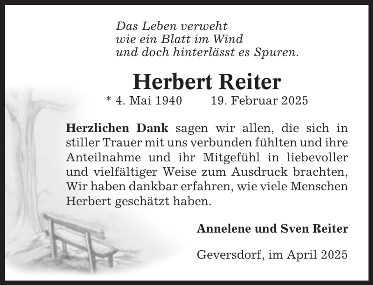 <p>Das Leben verweht<br />wie ein Blatt im Wind<br />und doch hinterlässt es Spuren.</p><p>Herbert Reiter<br />* 4. Mai 1940</p><p>19. Februar 2025</p><p>Herzlichen Dank sagen wir allen, die sich in<br />stiller Trauer mit uns verbunden fühlten und ihre<br />Anteilnahme und ihr Mitgefühl in liebevoller<br />und vielfältiger Weise zum Ausdruck brachten,<br />Wir haben dankbar erfahren, wie viele Menschen<br />Herbert geschätzt haben.<br />Annelene und Sven Reiter<br />Geversdorf, im April 2025</p>
