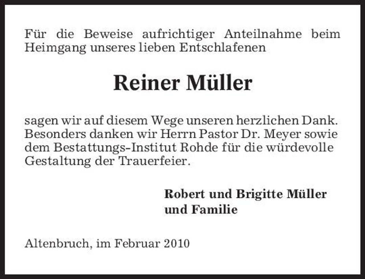 <p>Für die Beweise aufrichtiger Anteilnahme beim Heimgang unseres lieben Entschlafenen</p><p>Reiner Müller<br />sagen wir auf diesem Wege unseren herzlichen Dank. Besonders danken wir Herrn Pastor Dr. Meyer sowie dem Bestattungs-Institut Rohde für die würdevolle Gestaltung der Trauerfeier. Robert und Brigitte Müller und Familie<br />Altenbruch, im Februar 2010</p>