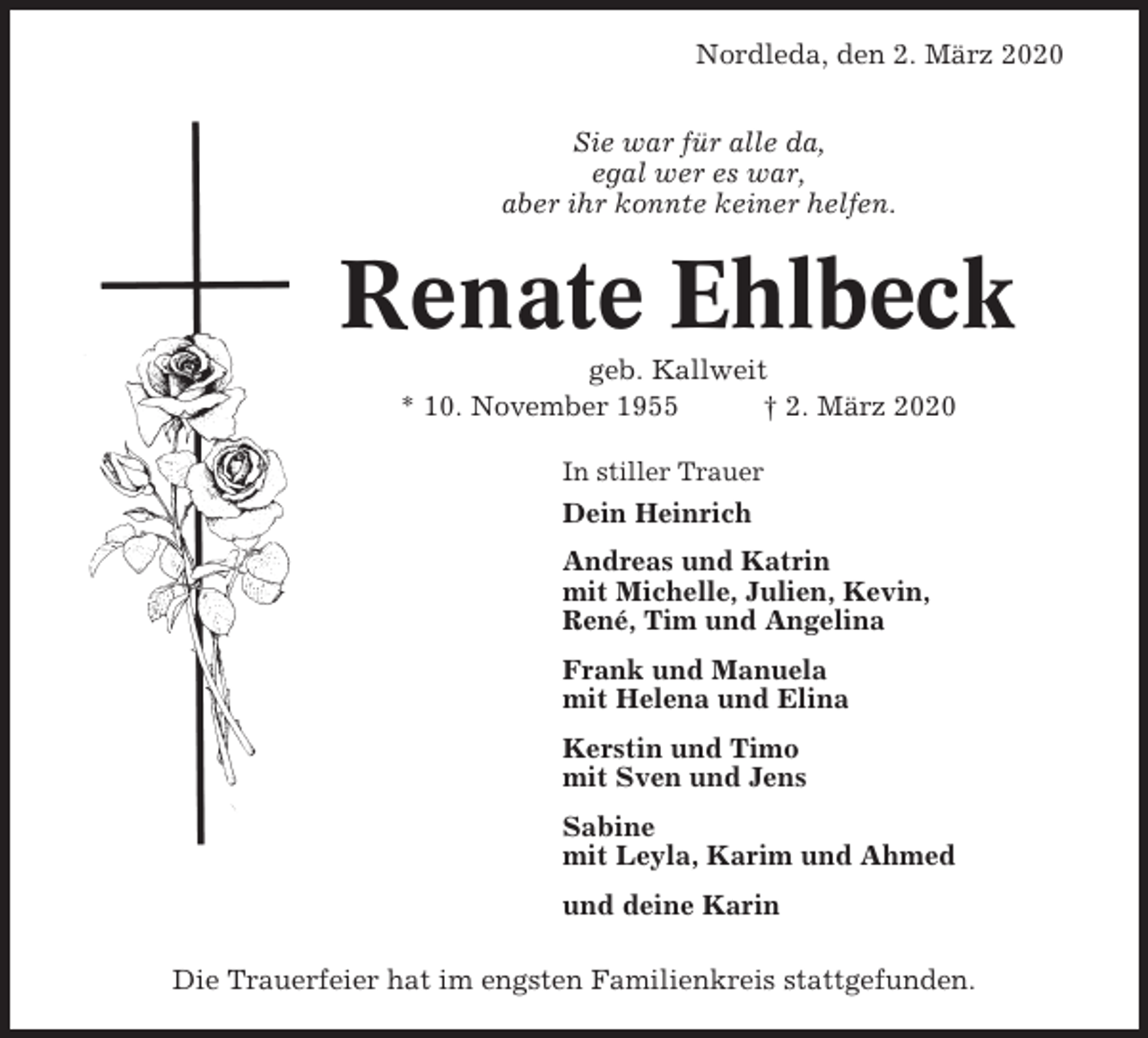 <p>Nordleda, den 2. März 2020<br />Sie war für alle da,<br />egal wer es war,<br />aber ihr konnte keiner helfen.</p><p>Renate Ehlbeck<br />geb. Kallweit<br />* 10. November 1955<br />† 2. März 2020<br />In stiller Trauer</p><p>Dein Heinrich<br />Andreas und Katrin<br />mit Michelle, Julien, Kevin,<br />René, Tim und Angelina<br />Frank und Manuela<br />mit Helena und Elina<br />Kerstin und Timo<br />mit Sven und Jens<br />Sabine<br />mit Leyla, Karim und Ahmed<br />und deine Karin<br />Die Trauerfeier hat im engsten Familienkreis stattgefunden.</p>