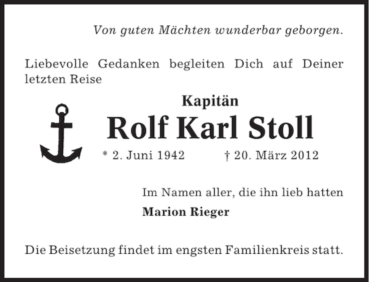<p>Von guten Mächten wunderbar geborgen.<br />Liebevolle Gedanken begleiten Dich auf Deiner<br />letzten Reise</p><p>Kapitän</p><p>Rolf Karl Stoll<br />* 2. Juni 1942</p><p>† 20. März 2012</p><p>Im Namen aller, die ihn lieb hatten</p><p>Marion Rieger<br />Die Beisetzung findet im engsten Familienkreis statt.</p>