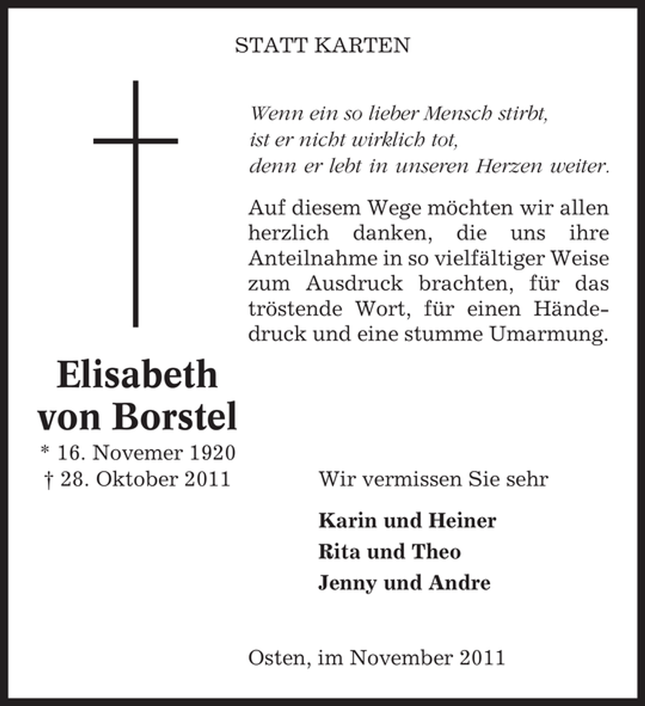 <p>STATT KARTEN<br />Wenn ein so lieber Mensch stirbt,<br />ist er nicht wirklich tot,<br />denn er lebt in unseren Herzen weiter.<br />Auf diesem Wege möchten wir allen<br />herzlich danken, die uns ihre<br />Anteilnahme in so vielfältiger Weise<br />zum Ausdruck brachten, für das<br />tröstende Wort, für einen Händedruck und eine stumme Umarmung.</p><p>Elisabeth<br />von Borstel<br />* 16. Novemer 1920<br />† 28. Oktober 2011</p><p>Wir vermissen Sie sehr<br />Karin und Heiner<br />Rita und Theo<br />Jenny und Andre</p><p>Osten, im November 2011</p>
