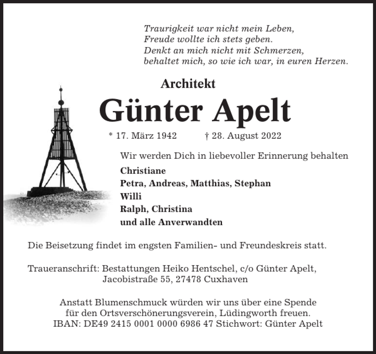 <p>Traurigkeit war nicht mein Leben,<br />Freude wollte ich stets geben.<br />Denkt an mich nicht mit Schmerzen,<br />behaltet mich, so wie ich war, in euren Herzen.</p><p>Architekt</p><p>Günter Apelt<br />* 17. März 1942</p><p>† 28. August 2022</p><p>Wir werden Dich in liebevoller Erinnerung behalten<br />Christiane<br />Petra, Andreas, Matthias, Stephan<br />Willi<br />Ralph, Christina<br />und alle Anverwandten<br />Die Beisetzung findet im engsten Familien- und Freundeskreis statt.<br />Traueranschrift: Bestattungen Heiko Hentschel, c/o Günter Apelt,<br />Jacobistraße 55, 27478 Cuxhaven<br />Anstatt Blumenschmuck würden wir uns über eine Spende<br />für den Ortsverschönerungsverein, Lüdingworth freuen.<br />IBAN: DE49 2415 0001 0000 6986 47 Stichwort: Günter Apelt</p>