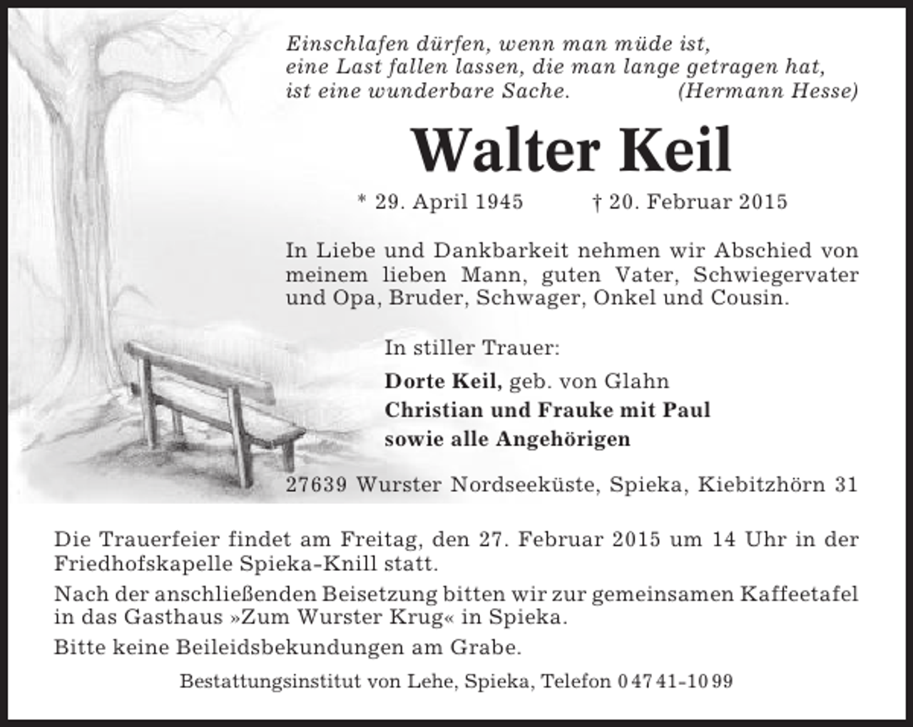 <p>Einschlafen dürfen, wenn man müde ist,<br />eine Last fallen lassen, die man lange getragen hat,<br />ist eine wunderbare Sache.<br />(Hermann Hesse)</p><p>Walter Keil<br />* 29. April 1945</p><p>† 20. Februar 2015</p><p>In Liebe und Dankbarkeit nehmen wir Abschied von<br />meinem lieben Mann, guten Vater, Schwiegervater<br />und Opa, Bruder, Schwager, Onkel und Cousin.<br />In stiller Trauer:<br />Dorte Keil, geb. von Glahn<br />Christian und Frauke mit Paul<br />sowie alle Angehörigen<br />27639 Wurster Nordseeküste, Spieka, Kiebitzhörn 31<br />Die Trauerfeier findet am Freitag, den 27. Februar 2015 um 14 Uhr in der<br />Friedhofskapelle Spieka-Knill statt.<br />Nach der anschließenden Beisetzung bitten wir zur gemeinsamen Kaffeetafel<br />in das Gasthaus »Zum Wurster Krug« in Spieka.<br />Bitte keine Beileidsbekundungen am Grabe.<br />Bestattungsinstitut von Lehe, Spieka, Telefon 0 47 41-10 99</p>