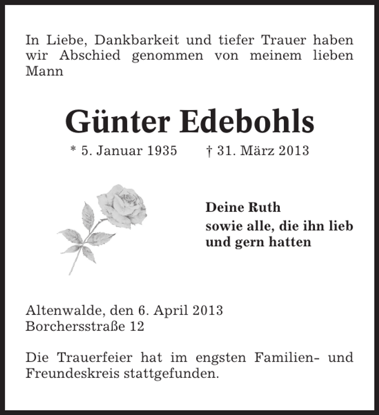 <p>In Liebe, Dankbarkeit und tiefer Trauer haben<br />wir Abschied genommen von meinem lieben<br />Mann</p><p>Günter Edebohls<br />* 5. Januar 1935</p><p>† 31. März 2013</p><p>Deine Ruth<br />sowie alle, die ihn lieb<br />und gern hatten</p><p>Altenwalde, den 6. April 2013<br />Borchersstraße 12<br />Die Trauerfeier hat im engsten Familien- und<br />Freundeskreis stattgefunden.</p>