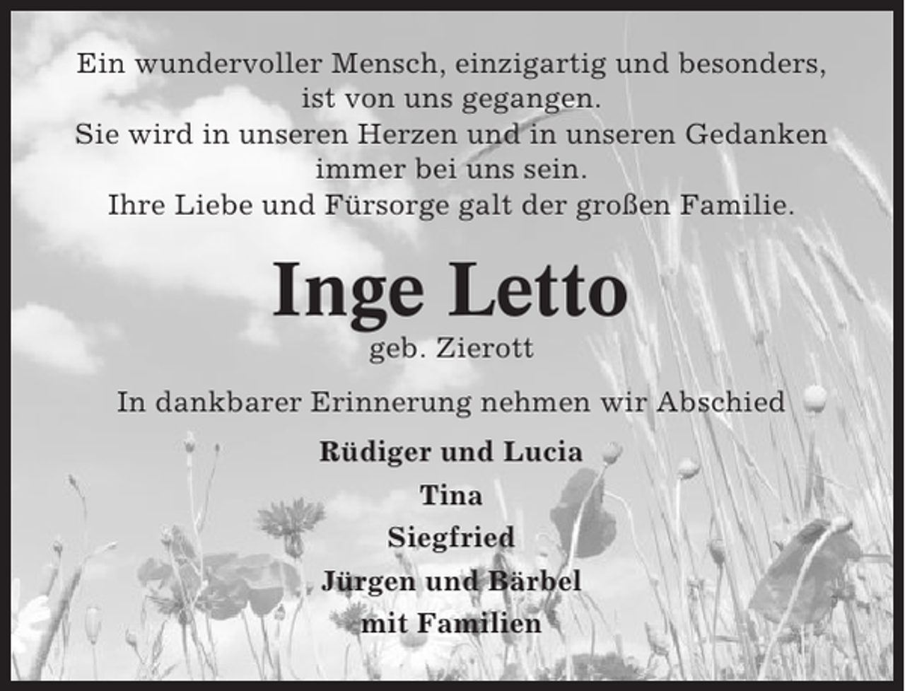<p>Ein wundervoller Mensch, einzigartig und besonders,<br />ist von uns gegangen.<br />Sie wird in unseren Herzen und in unseren Gedanken<br />immer bei uns sein.<br />Ihre Liebe und Fürsorge galt der großen Familie.</p><p>Inge Letto<br />geb. Zierott<br />In dankbarer Erinnerung nehmen wir Abschied<br />Rüdiger und Lucia<br />Tina<br />Siegfried<br />Jürgen und Bärbel<br />mit Familien</p>