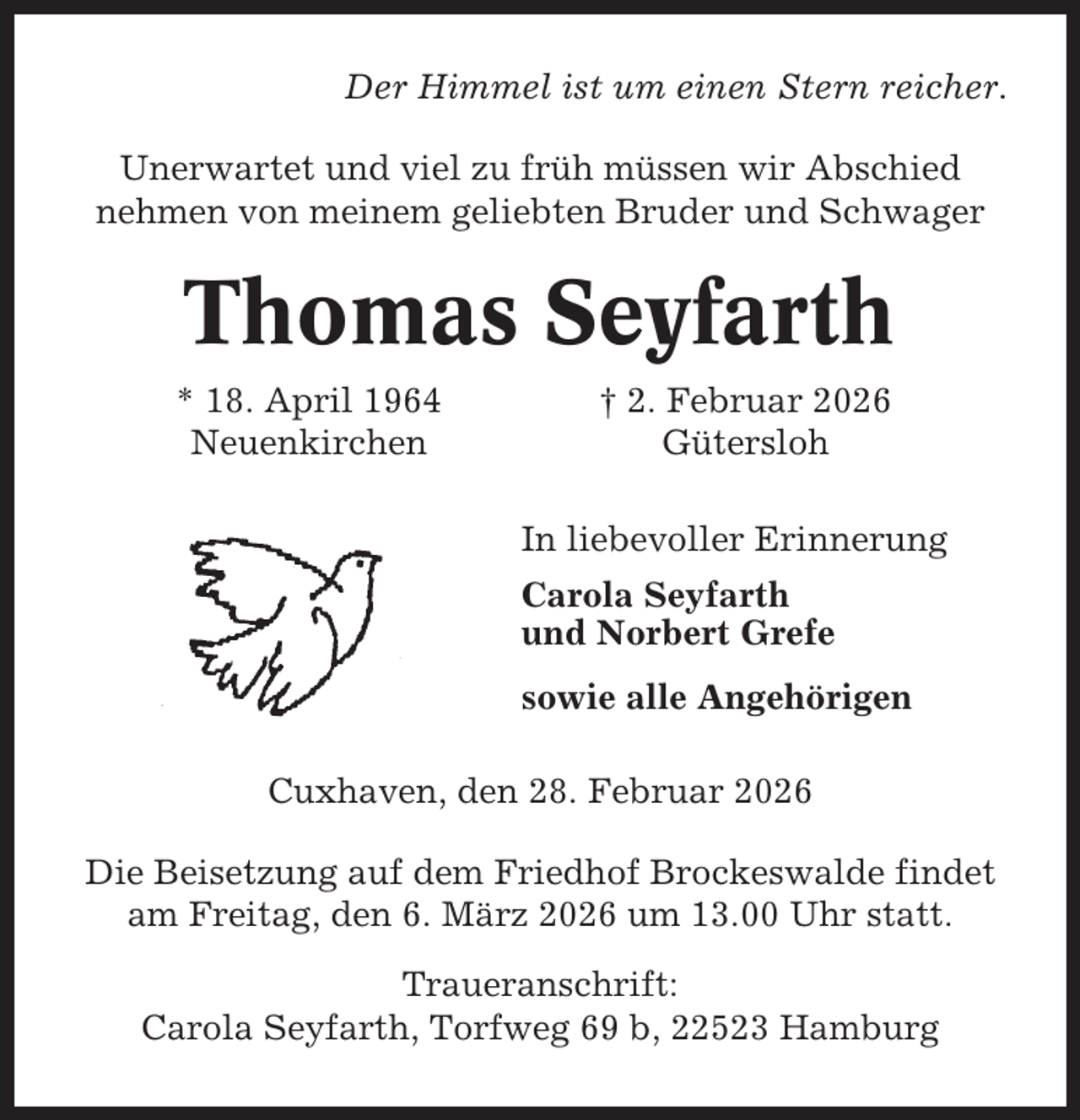 <p>Der Himmel ist um einen Stern reicher.<br />Unerwartet und viel zu früh müssen wir Abschied<br />nehmen von meinem geliebten Bruder und Schwager</p><p>Thomas Seyfarth<br />* 18. April 1964<br />Neuenkirchen</p><p>† 2. Februar 2026<br />Gütersloh<br />In liebevoller Erinnerung<br />Carola Seyfarth<br />und Norbert Grefe<br />sowie alle Angehörigen</p><p>Cuxhaven, den 28. Februar 2026<br />Die Beisetzung auf dem Friedhof Brockeswalde findet<br />am Freitag, den 6. März 2026 um 13.00 Uhr statt.<br />Traueranschrift:<br />Carola Seyfarth, Torfweg 69 b, 22523 Hamburg</p>