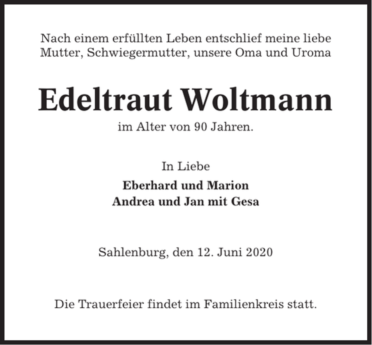 <p>Nach einem erfüllten Leben entschlief meine liebe<br />Mutter, Schwiegermutter, unsere Oma und Uroma</p><p>Edeltraut Woltmann<br />im Alter von 90 Jahren.<br />In Liebe<br />Eberhard und Marion<br />Andrea und Jan mit Gesa</p><p>Sahlenburg, den 12. Juni 2020</p><p>Die Trauerfeier findet im Familienkreis statt.</p>