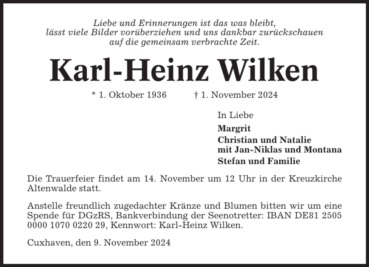 <p>Liebe und Erinnerungen ist das was bleibt,<br />lässt viele Bilder vorüberziehen und uns dankbar zurückschauen<br />auf die gemeinsam verbrachte Zeit.</p><p>Karl-Heinz Wilken<br />* 1. Oktober 1936</p><p>† 1. November 2024<br />In Liebe<br />Margrit<br />Christian und Natalie<br />mit Jan-Niklas und Montana<br />Stefan und Familie</p><p>Die Trauerfeier findet am 14. November um 12 Uhr in der Kreuzkirche<br />Altenwalde statt.<br />Anstelle freundlich zugedachter Kränze und Blumen bitten wir um eine<br />Spende für DGzRS, Bankverbindung der Seenotretter: IBAN DE81 2505<br />0000 107220 29, Kennwort: Karl-Heinz Wilken.<br />Cuxhaven, den 9. November 2024</p>