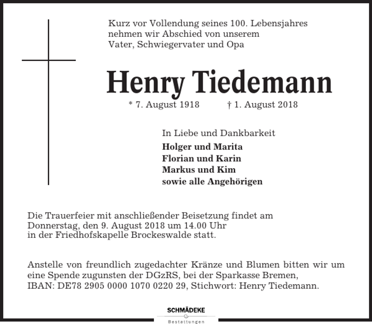 <p>Kurz vor Vollendung seines 100. Lebensjahres<br />nehmen wir Abschied von unserem<br />Vater, Schwiegervater und Opa</p><p>Henry Tiedemann<br />* 7. August 1918</p><p>† 1. August 2018</p><p>In Liebe und Dankbarkeit<br />Holger und Marita<br />Florian und Karin<br />Markus und Kim<br />sowie alle Angehörigen</p><p>Die Trauerfeier mit anschließender Beisetzung findet am<br />Donnerstag, den 9. August 2018 um 14.00 Uhr<br />in der Friedhofskapelle Brockeswalde statt.<br />Anstelle von freundlich zugedachter Kränze und Blumen bitten wir um<br />eine Spende zugunsten der DGzRS, bei der Sparkasse Bremen,<br />IBAN: DE78 2905 0000 107220 29, Stichwort: Henry Tiedemann.</p>