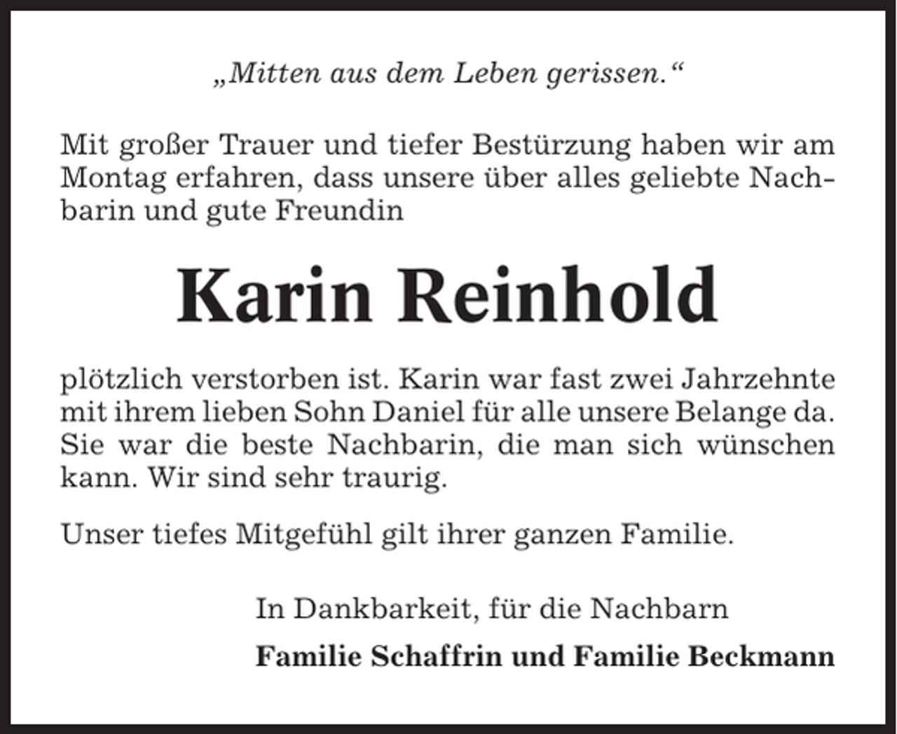 <p>„Mitten aus dem Leben gerissen.“<br />Mit großer Trauer und tiefer Bestürzung haben wir am<br />Montag erfahren, dass unsere über alles geliebte Nachbarin und gute Freundin</p><p>Karin Reinhold<br />plötzlich verstorben ist. Karin war fast zwei Jahrzehnte<br />mit ihrem lieben Sohn Daniel für alle unsere Belange da.<br />Sie war die beste Nachbarin, die man sich wünschen<br />kann. Wir sind sehr traurig.<br />Unser tiefes Mitgefühl gilt ihrer ganzen Familie.<br />In Dankbarkeit, für die Nachbarn<br />Familie Schaffrin und Familie Beckmann</p>