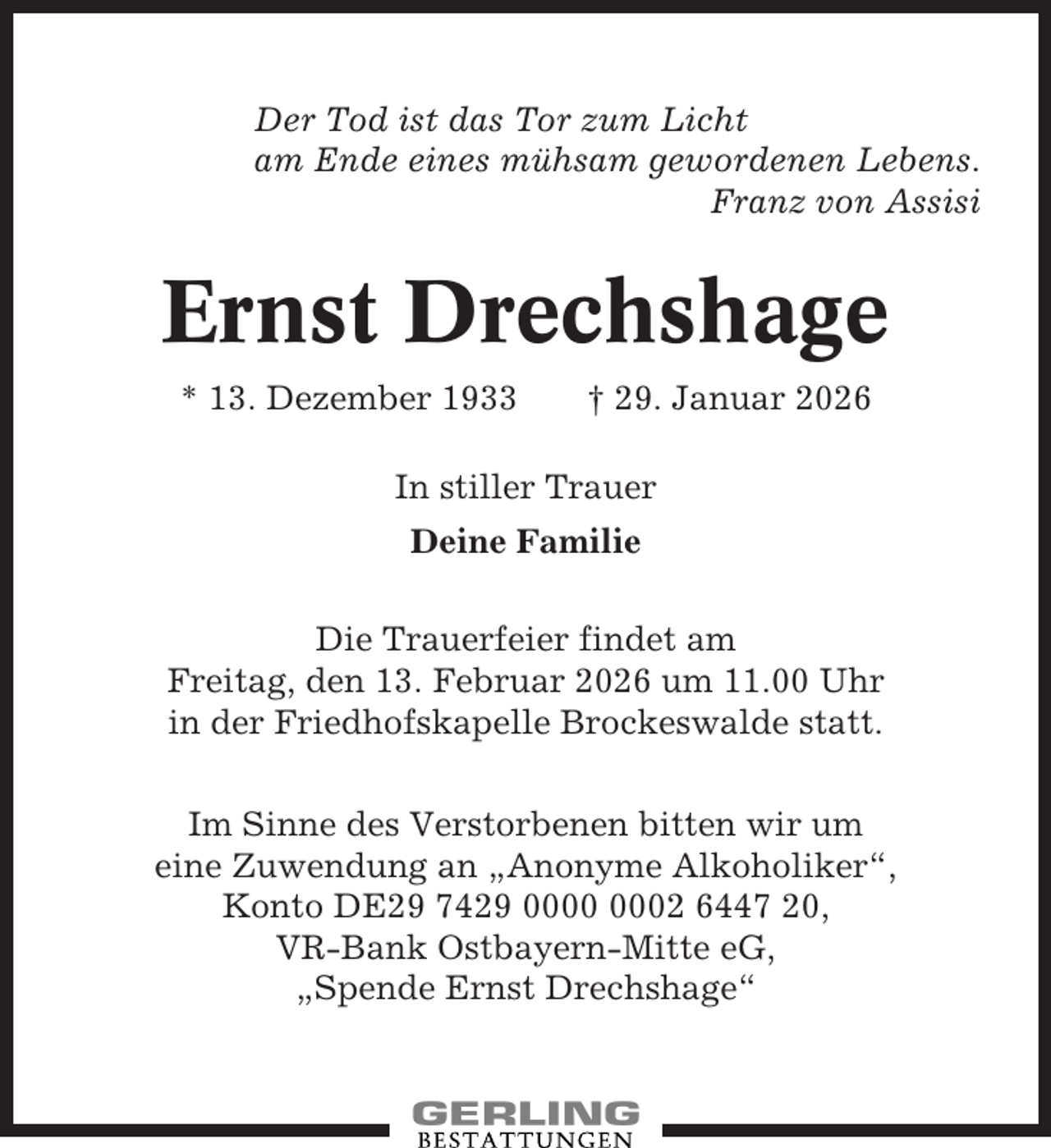 <p>Der Tod ist das Tor zum Licht<br />am Ende eines mühsam gewordenen Lebens.<br />Franz von Assisi</p><p>Ernst Drechshage<br />* 13. Dezember 1933</p><p>† 29. Januar 2026</p><p>In stiller Trauer<br />Deine Familie<br />Die Trauerfeier findet am<br />Freitag, den 13. Februar 2026 um 11.00 Uhr<br />in der Friedhofskapelle Brockeswalde statt.<br />Im Sinne des Verstorbenen bitten wir um<br />eine Zuwendung an „Anonyme Alkoholiker“,<br />Konto DE29 7429 02 6447 20,<br />VR-Bank Ostbayern-Mitte eG,<br />„Spende Ernst Drechshage“</p>