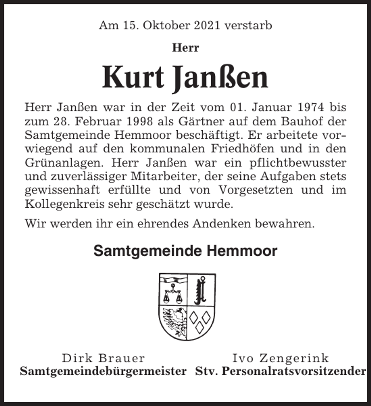 <p>Am 15. Oktober 2021 verstarb<br />Herr</p><p>Kurt Janßen<br />Herr Janßen war in der Zeit vom 01. Januar 1974 bis<br />zum 28. Februar 1998 als Gärtner auf dem Bauhof der<br />Samtgemeinde Hemmoor beschäftigt. Er arbeitete vorwiegend auf den kommunalen Friedhöfen und in den<br />Grünanlagen. Herr Janßen war ein pflichtbewusster<br />und zuverlässiger Mitarbeiter, der seine Aufgaben stets<br />gewissenhaft erfüllte und von Vorgesetzten und im<br />Kollegenkreis sehr geschätzt wurde.<br />Wir werden ihr ein ehrendes Andenken bewahren.</p><p>Samtgemeinde Hemmoor</p><p>Dirk Brauer<br />Ivo Zengerink<br />Samtgemeindebürgermeister Stv. Personalratsvorsitzender</p>