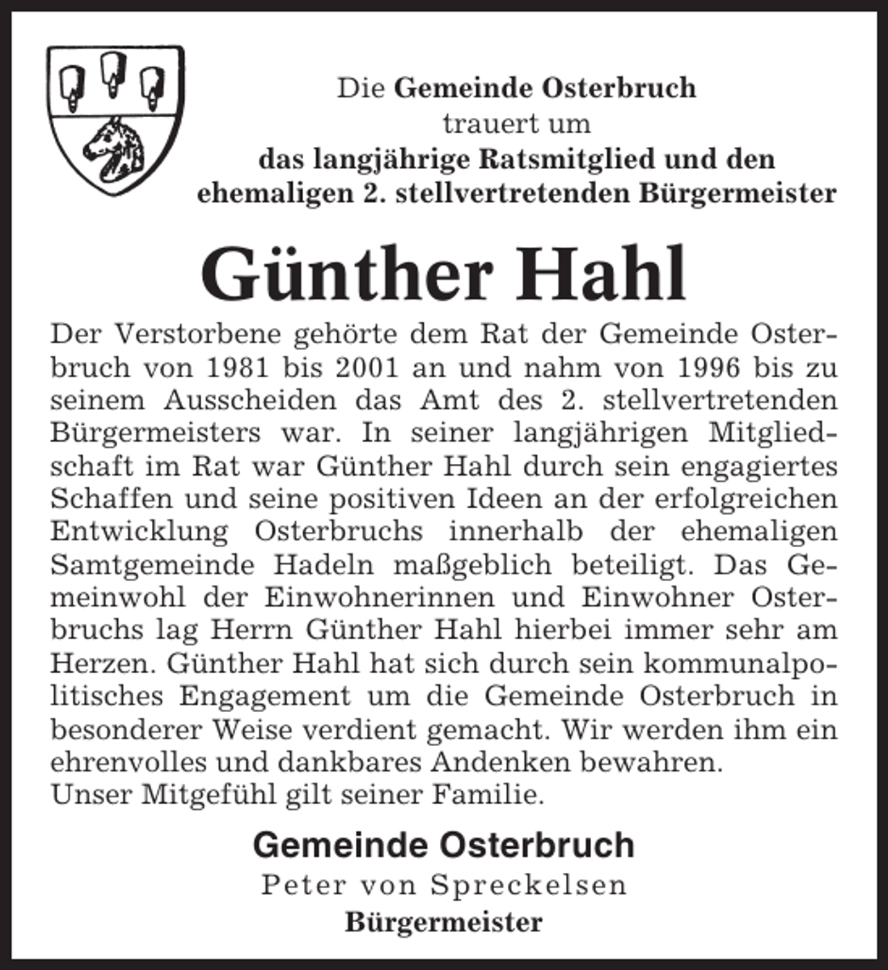 <p>Die Gemeinde Osterbruch<br />trauert um<br />das langjährige Ratsmitglied und den<br />ehemaligen 2. stellvertretenden Bürgermeister</p><p>Günther Hahl<br />Der Verstorbene gehörte dem Rat der Gemeinde Osterbruch von 1981 bis 2001 an und nahm von 1996 bis zu<br />seinem Ausscheiden das Amt des 2. stellvertretenden<br />Bürgermeisters war. In seiner langjährigen Mitgliedschaft im Rat war Günther Hahl durch sein engagiertes<br />Schaffen und seine positiven Ideen an der erfolgreichen<br />Entwicklung Osterbruchs innerhalb der ehemaligen<br />Samtgemeinde Hadeln maßgeblich beteiligt. Das Gemeinwohl der Einwohnerinnen und Einwohner Osterbruchs lag Herrn Günther Hahl hierbei immer sehr am<br />Herzen. Günther Hahl hat sich durch sein kommunalpolitisches Engagement um die Gemeinde Osterbruch in<br />besonderer Weise verdient gemacht. Wir werden ihm ein<br />ehrenvolles und dankbares Andenken bewahren.<br />Unser Mitgefühl gilt seiner Familie.</p><p>Gemeinde Osterbruch<br />Peter von Spreckelsen<br />Bürgermeister</p>
