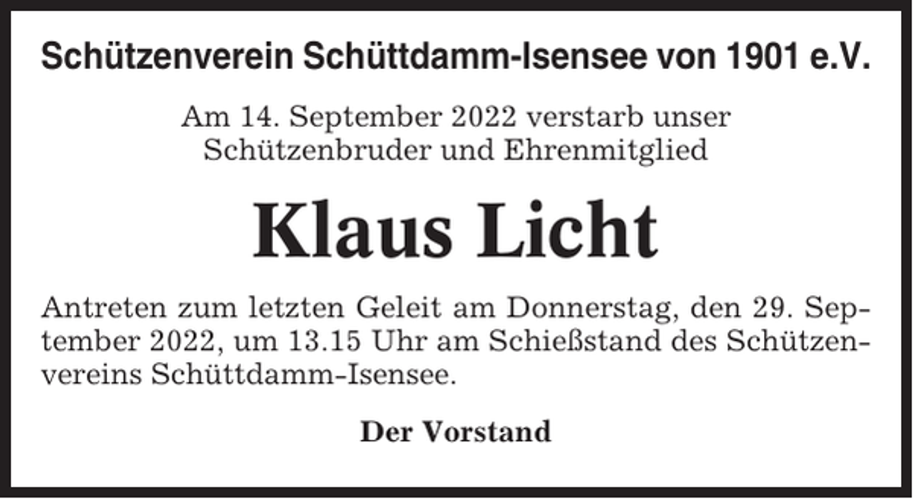 <p>Schützenverein Schüttdamm-Isensee von 1901 e.V.<br />Am 14. September 2022 verstarb unser<br />Schützenbruder und Ehrenmitglied</p><p>Klaus Licht<br />Antreten zum letzten Geleit am Donnerstag, den 29. September 2022, um 13.15 Uhr am Schießstand des Schützenvereins Schüttdamm-Isensee.<br />Der Vorstand</p>