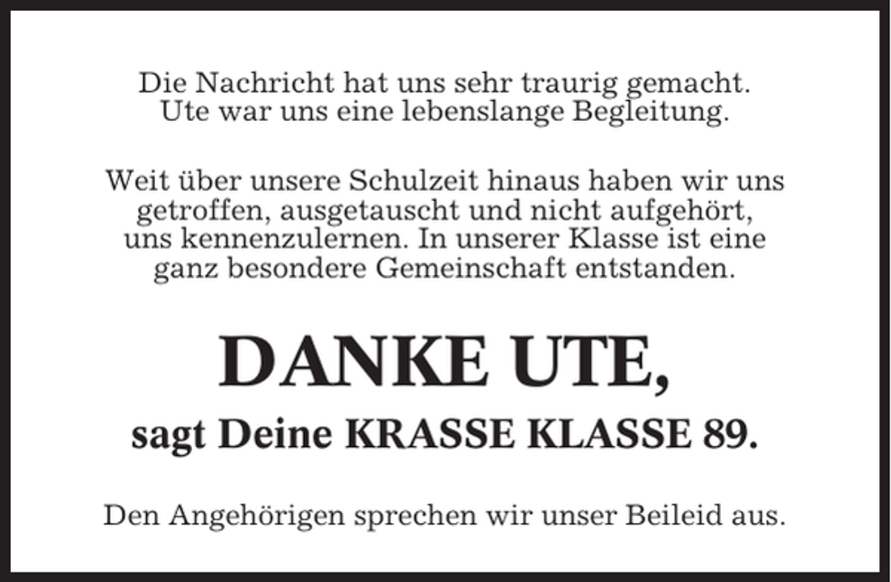 <p>Die Nachricht hat uns sehr traurig gemacht.<br />Ute war uns eine lebenslange Begleitung.<br />Weit über unsere Schulzeit hinaus haben wir uns<br />getroffen, ausgetauscht und nicht aufgehört,<br />uns kennenzulernen. In unserer Klasse ist eine<br />ganz besondere Gemeinschaft entstanden.</p><p>DANKE UTE,<br />sagt Deine KRASSE KLASSE 89.<br />Den Angehörigen sprechen wir unser Beileid aus.</p>