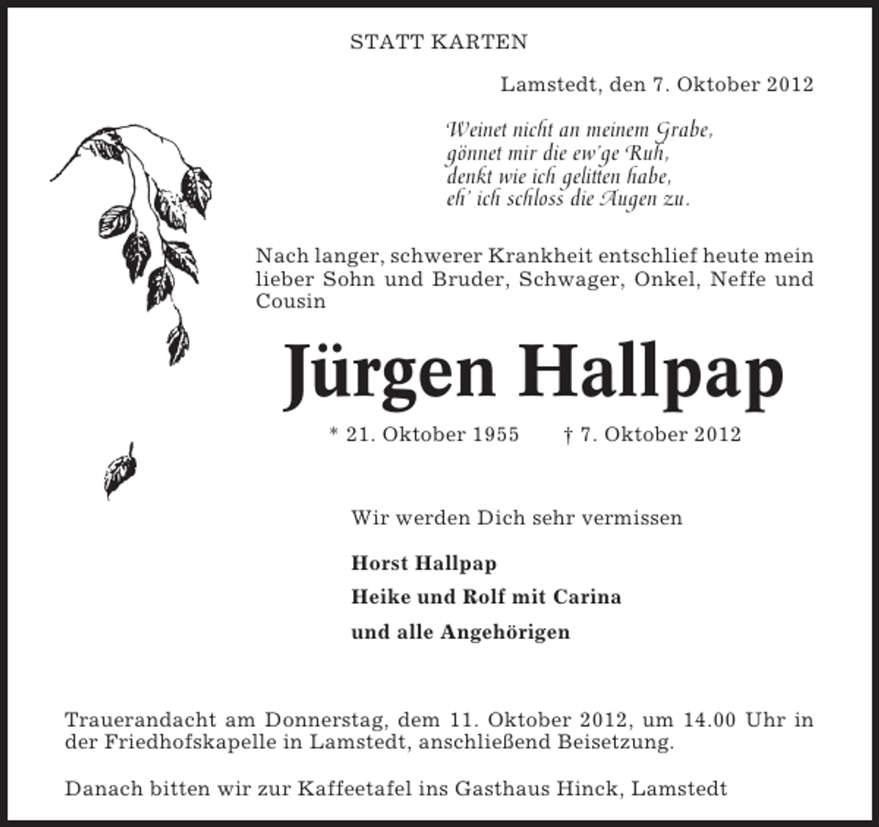 <p>STATT KARTEN<br />Lamstedt, den 7. Oktober 2012</p>
<p>Weinet nicht an meinem Grabe,<br />gönnet mir die ew’ge Ruh,<br />denkt wie ich gelitten habe,<br />eh’ ich schloss die Augen zu.<br />Nach langer, schwerer Krankheit entschlief heute mein<br />lieber Sohn und Bruder, Schwager, Onkel, Neffe und<br />Cousin</p>
<p>Jürgen Hallpap<br />* 21. Oktober 1955</p>
<p>† 7. Oktober 2012</p>
<p>Wir werden Dich sehr vermissen<br />Horst Hallpap<br />Heike und Rolf mit Carina<br />und alle Angehörigen</p>
<p>Trauerandacht am Donnerstag, dem 11. Oktober 2012, um 14.00 Uhr in<br />der Friedhofskapelle in Lamstedt, anschließend Beisetzung.<br />Danach bitten wir zur Kaffeetafel ins Gasthaus Hinck, Lamstedt</p>