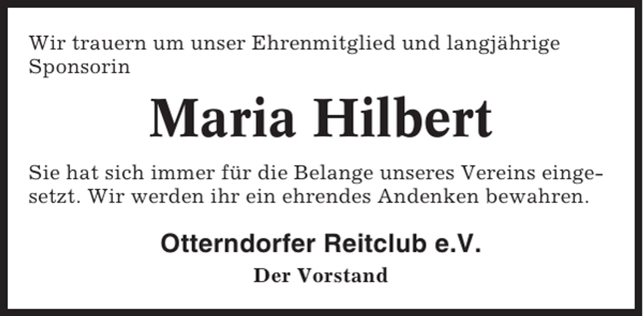 <p>Wir trauern um unser Ehrenmitglied und langjährige<br />Sponsorin</p><p>Maria Hilbert<br />Sie hat sich immer für die Belange unseres Vereins eingesetzt. Wir werden ihr ein ehrendes Andenken bewahren.</p><p>Otterndorfer Reitclub e.V.<br />Der Vorstand</p>