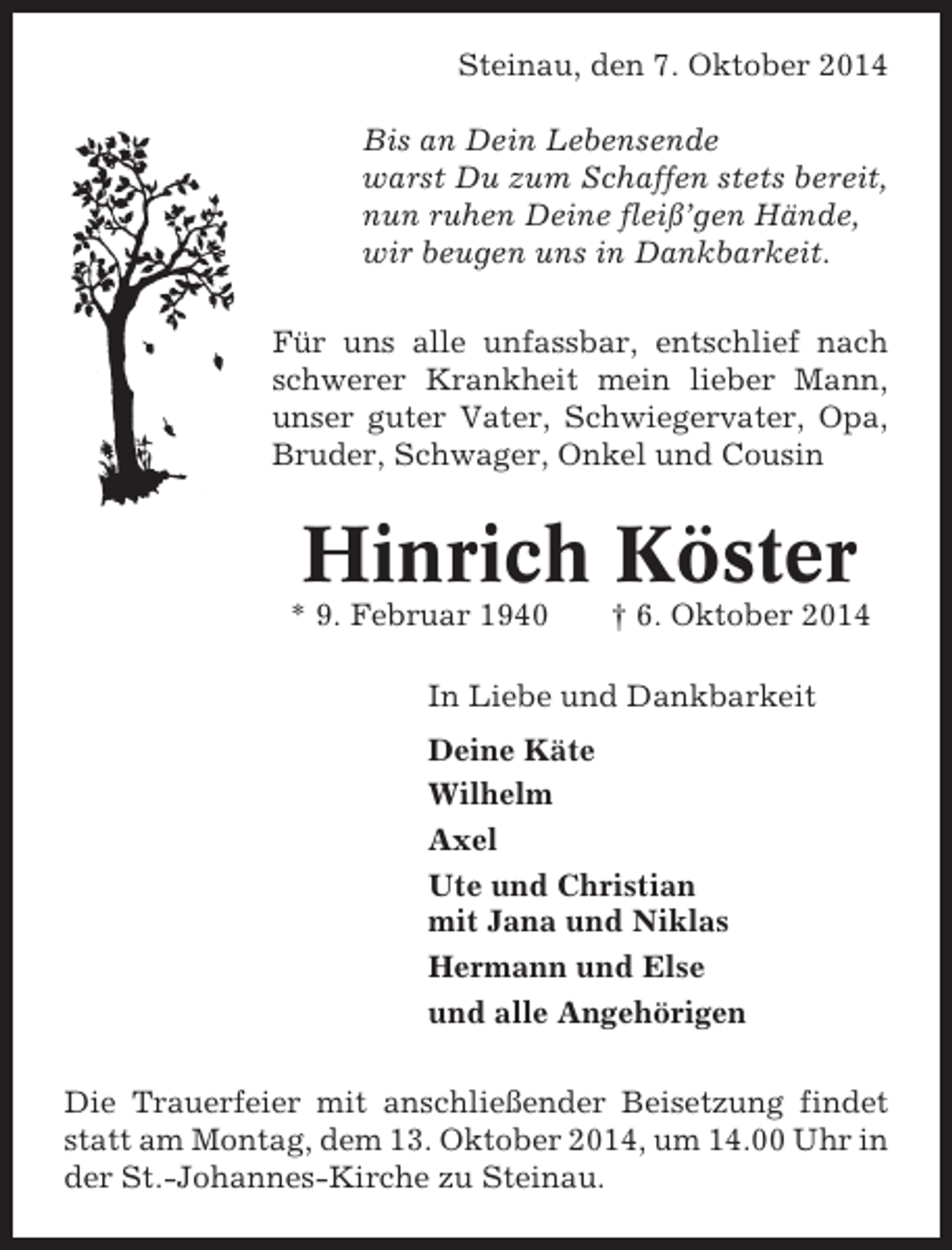 <p>Steinau, den 7. Oktober 2014<br />Bis an Dein Lebensende<br />warst Du zum Schaffen stets bereit,<br />nun ruhen Deine fleiß’gen Hände,<br />wir beugen uns in Dankbarkeit.<br />Für uns alle unfassbar, entschlief nach<br />schwerer Krankheit mein lieber Mann,<br />unser guter Vater, Schwiegervater, Opa,<br />Bruder, Schwager, Onkel und Cousin</p><p>Hinrich Köster<br />* 9. Februar 1940</p><p>† 6. Oktober 2014</p><p>In Liebe und Dankbarkeit<br />Deine Käte<br />Wilhelm<br />Axel<br />Ute und Christian<br />mit Jana und Niklas<br />Hermann und Else<br />und alle Angehörigen<br />Die Trauerfeier mit anschließender Beisetzung findet<br />statt am Montag, dem 13. Oktober 2014, um 14.00 Uhr in<br />der St.-Johannes-Kirche zu Steinau.</p>