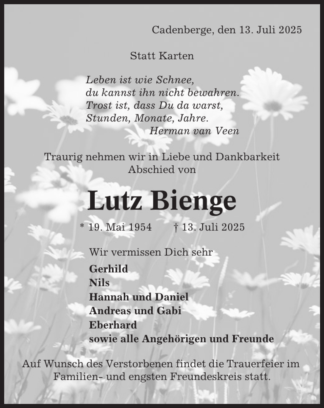 <p>Cadenberge, den 13. Juli 2025<br />Statt Karten<br />Leben ist wie Schnee,<br />du kannst ihn nicht bewahren.<br />Trost ist, dass Du da warst,<br />Stunden, Monate, Jahre.<br />Herman van Veen<br />Traurig nehmen wir in Liebe und Dankbarkeit<br />Abschied von</p><p>Lutz Bienge<br />* 19. Mai 1954</p><p>† 13. Juli 2025</p><p>Wir vermissen Dich sehr<br />Gerhild<br />Nils<br />Hannah und Daniel<br />Andreas und Gabi<br />Eberhard<br />sowie alle Angehörigen und Freunde<br />Auf Wunsch des Verstorbenen findet die Trauerfeier im<br />Familien- und engsten Freundeskreis statt.</p>