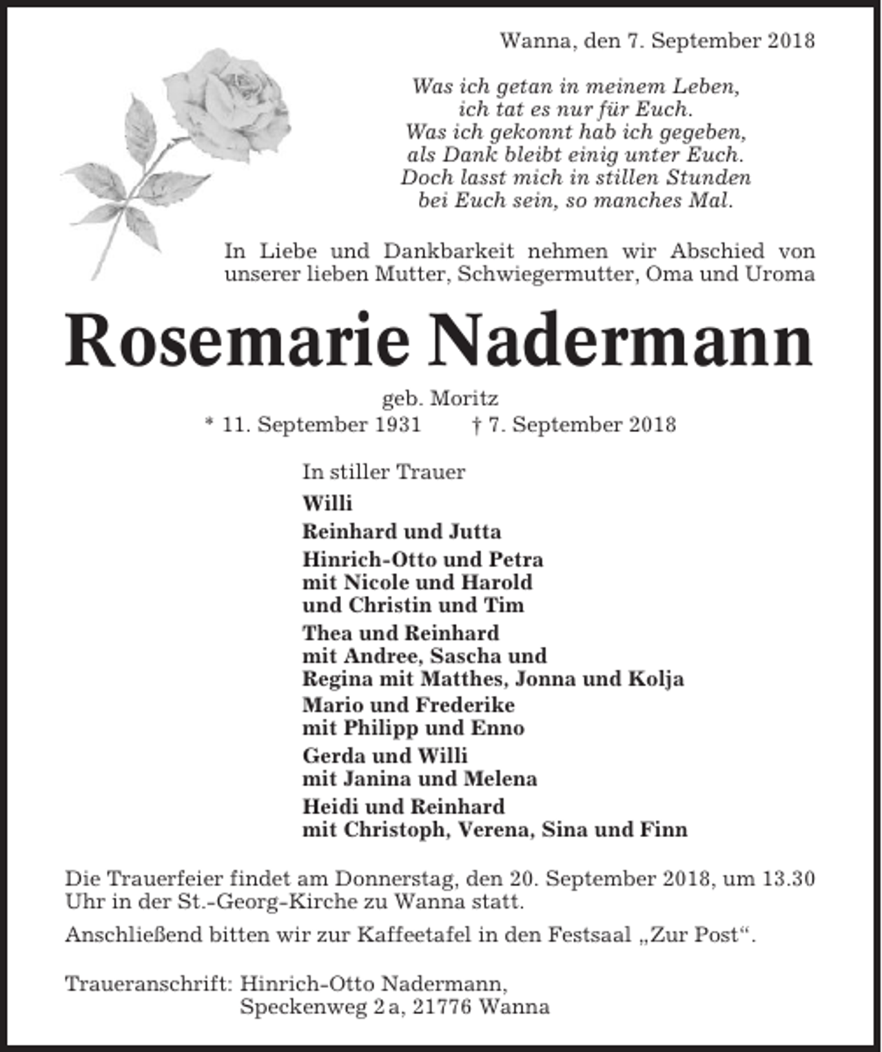 <p>Wanna, den 7. September 2018<br />Was ich getan in meinem Leben,<br />ich tat es nur für Euch.<br />Was ich gekonnt hab ich gegeben,<br />als Dank bleibt einig unter Euch.<br />Doch lasst mich in stillen Stunden<br />bei Euch sein, so manches Mal.<br />In Liebe und Dankbarkeit nehmen wir Abschied von<br />unserer lieben Mutter, Schwiegermutter, Oma und Uroma</p><p>Rosemarie Nadermann<br />geb. Moritz<br />* 11. September 1931<br />† 7. September 2018<br />In stiller Trauer<br />Willi<br />Reinhard und Jutta<br />Hinrich-Otto und Petra<br />mit Nicole und Harold<br />und Christin und Tim<br />Thea und Reinhard<br />mit Andree, Sascha und<br />Regina mit Matthes, Jonna und Kolja<br />Mario und Frederike<br />mit Philipp und Enno<br />Gerda und Willi<br />mit Janina und Melena<br />Heidi und Reinhard<br />mit Christoph, Verena, Sina und Finn<br />Die Trauerfeier findet am Donnerstag, den 20. September 2018, um 13.30<br />Uhr in der St.-Georg-Kirche zu Wanna statt.<br />Anschließend bitten wir zur Kaffeetafel in den Festsaal „Zur Post“.<br />Traueranschrift: Hinrich-Otto Nadermann,<br />Speckenweg 2 a, 21776 Wanna</p>