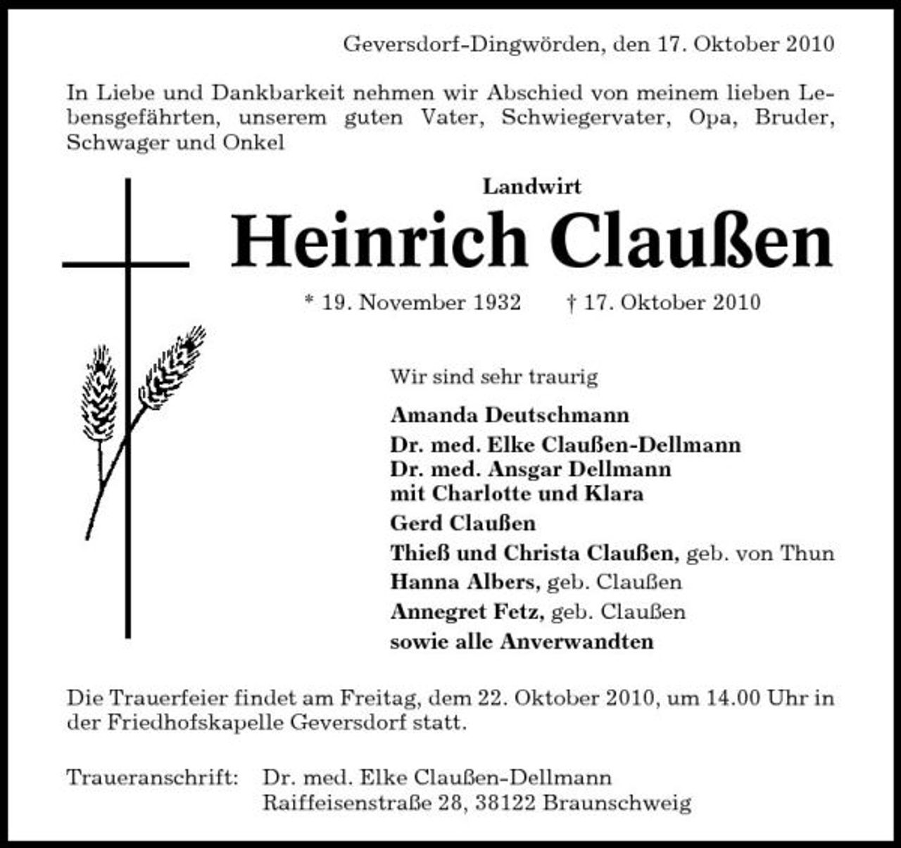 <p>Geversdorf-Dingwörden, den 17. Oktober 2010 In Liebe und Dankbarkeit nehmen wir Abschied von meinem lieben Lebensgefährten, unserem guten Vater, Schwiegervater, Opa, Bruder, Schwager und Onkel Landwirt</p><p>Heinrich Claußen<br />* 19. November 1932 † 17. Oktober 2010<br />Wir sind sehr traurig</p><p>Amanda Deutschmann Dr. med. Elke Claußen-Dellmann Dr. med. Ansgar Dellmann mit Charlotte und Klara Gerd Claußen Thieß und Christa Claußen, geb. von Thun Hanna Albers, geb. Claußen Annegret Fetz, geb. Claußen sowie alle Anverwandten Die Trauerfeier findet am Freitag, dem 22. Oktober 2010, um 14.00 Uhr in der Friedhofskapelle Geversdorf statt. Traueranschrift: Dr. med. Elke Claußen-Dellmann Raiffeisenstraße 28, 38122 Braunschweig</p>