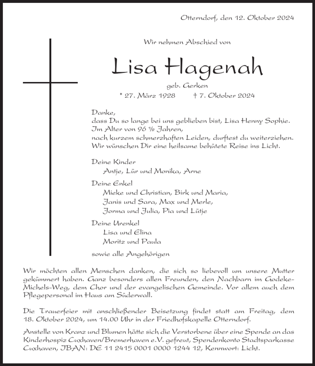 <p>Otterndorf, den 12. Oktober 2024<br />Wir nehmen Abschied von</p><p>Lisa Hagenah<br />geb. Gerken<br />* 27. März 1928<br />† 7. Oktober 2024<br />Danke,<br />dass Du so lange bei uns geblieben bist, Lisa Henny Sophie.<br />Im Alter von 96 Ω Jahren,<br />nach kurzem schmerzhaften Leiden, durftest du weiterziehen.<br />Wir wünschen Dir eine heilsame behütete Reise ins Licht.<br />Deine Kinder<br />Antje, Lür und Monika, Arne<br />Deine Enkel<br />Mieke und Christian, Birk und Maria,<br />Janis und Sara, Max und Merle,<br />Jorma und Julia, Pia und Lütje<br />Deine Urenkel<br />Lisa und Elina<br />Moritz und Paula<br />sowie alle Angehörigen<br />Wir möchten allen Menschen danken, die sich so liebevoll um unsere Mutter<br />gekümmert haben. Ganz besonders allen Freunden, den Nachbarn im GodekeMichels-Weg, dem Chor und der evangelischen Gemeinde. Vor allem auch dem<br />Pflegepersonal im Haus am Süderwall.<br />Die Trauerfeier mit anschließender Beisetzung findet statt am Freitag, dem<br />18. Oktober 2024, um 14.00 Uhr in der Friedhofskapelle Otterndorf.<br />Anstelle von Kranz und Blumen hätte sich die Verstorbene über eine Spende an das<br />Kinderhospiz Cuxhaven/Bremerhaven e.V. gefreut, Spendenkonto Stadtsparkasse<br />Cuxhaven, IBAN: DE 11 2415 0001 0000 1244 12, Kennwort: Licht.</p>