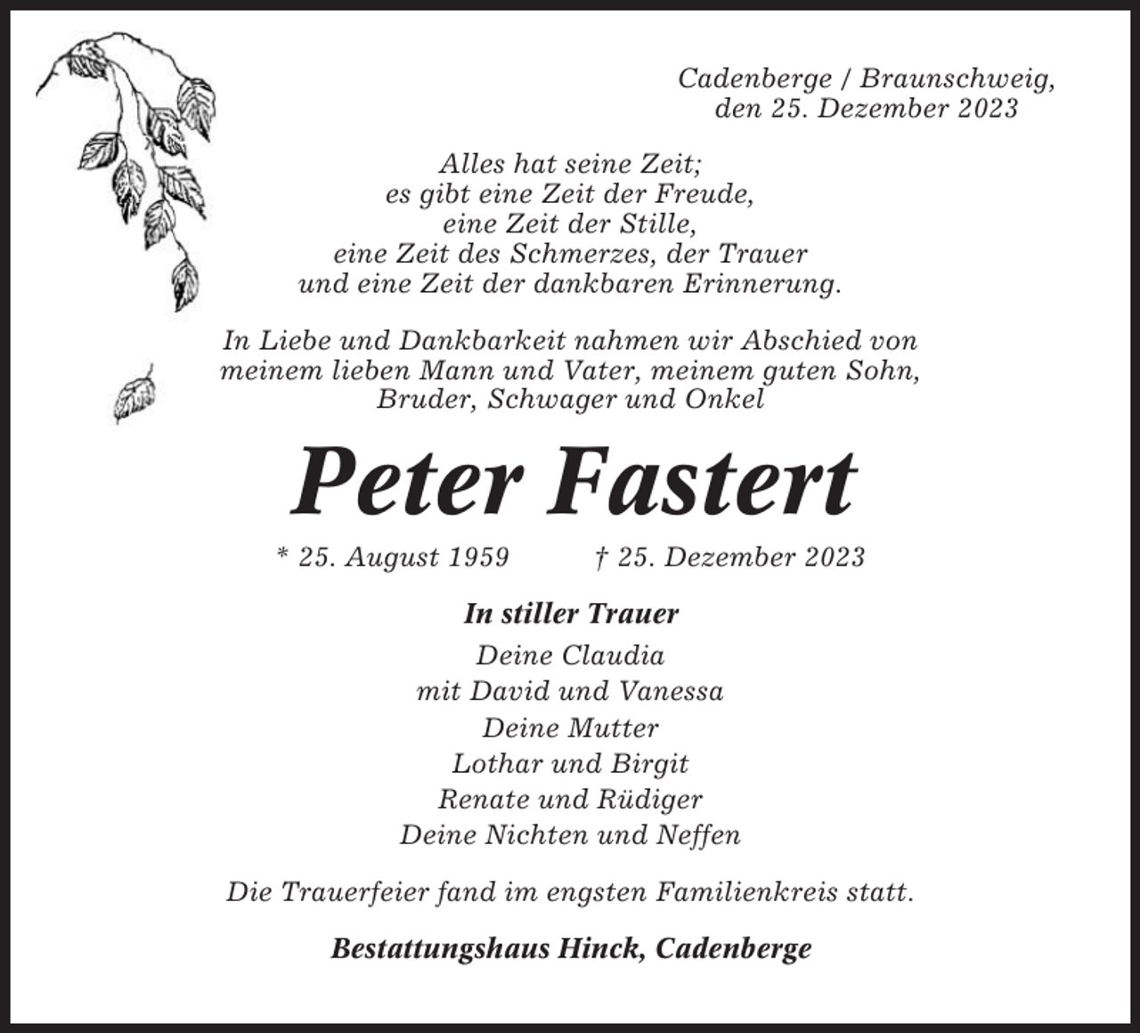<p>Cadenberge / Braunschweig,<br />den 25. Dezember 2023<br />Alles hat seine Zeit;<br />es gibt eine Zeit der Freude,<br />eine Zeit der Stille,<br />eine Zeit des Schmerzes, der Trauer<br />und eine Zeit der dankbaren Erinnerung.<br />In Liebe und Dankbarkeit nahmen wir Abschied von<br />meinem lieben Mann und Vater, meinem guten Sohn,<br />Bruder, Schwager und Onkel</p><p>Peter Fastert<br />* 25. August 1959</p><p>† 25. Dezember 2023</p><p>In stiller Trauer<br />Deine Claudia<br />mit David und Vanessa<br />Deine Mutter<br />Lothar und Birgit<br />Renate und Rüdiger<br />Deine Nichten und Neffen<br />Die Trauerfeier fand im engsten Familienkreis statt.<br />Bestattungshaus Hinck, Cadenberge</p>