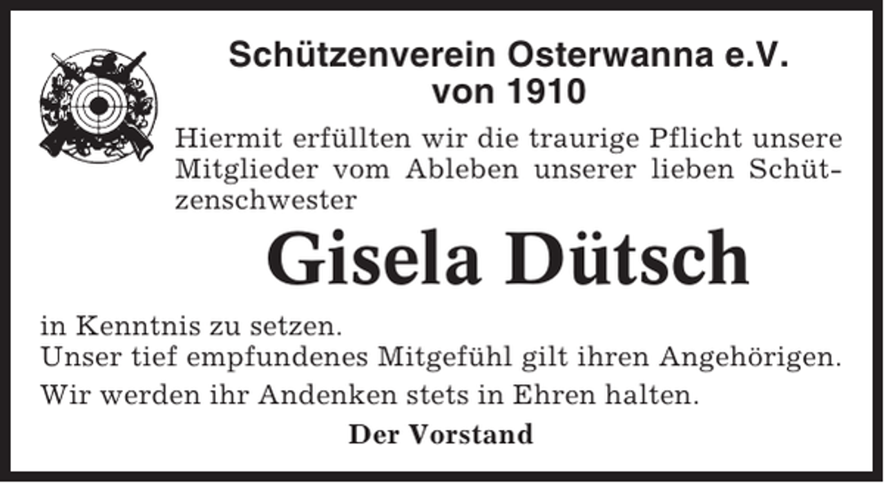 <p>Schützenverein Osterwanna e.V.<br />von 1910<br />Hiermit erfüllten wir die traurige Pflicht unsere<br />Mitglieder vom Ableben unserer lieben Schützenschwester</p><p>Gisela Dütsch<br />in Kenntnis zu setzen.<br />Unser tief empfundenes Mitgefühl gilt ihren Angehörigen.<br />Wir werden ihr Andenken stets in Ehren halten.<br />Der Vorstand</p>