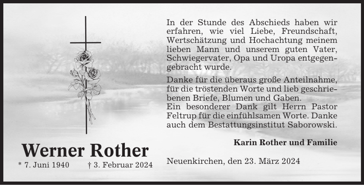 <p>In der Stunde des Abschieds haben wir<br />erfahren, wie viel Liebe, Freundschaft,<br />Wertschätzung und Hochachtung meinem<br />lieben Mann und unserem guten Vater,<br />Schwiegervater, Opa und Uropa entgegengebracht wurde.<br />Danke für die überaus große Anteilnahme,<br />für die tröstenden Worte und lieb geschriebenen Briefe, Blumen und Gaben.<br />Ein besonderer Dank gilt Herrn Pastor<br />Feltrup für die einfühlsamen Worte. Danke<br />auch dem Bestattungsinstitut Saborowski.</p><p>Werner Rother<br />* 7. Juni 1940</p><p>† 3. Februar 2024</p><p>Karin Rother und Familie<br />Neuenkirchen, den 23. März 2024</p>