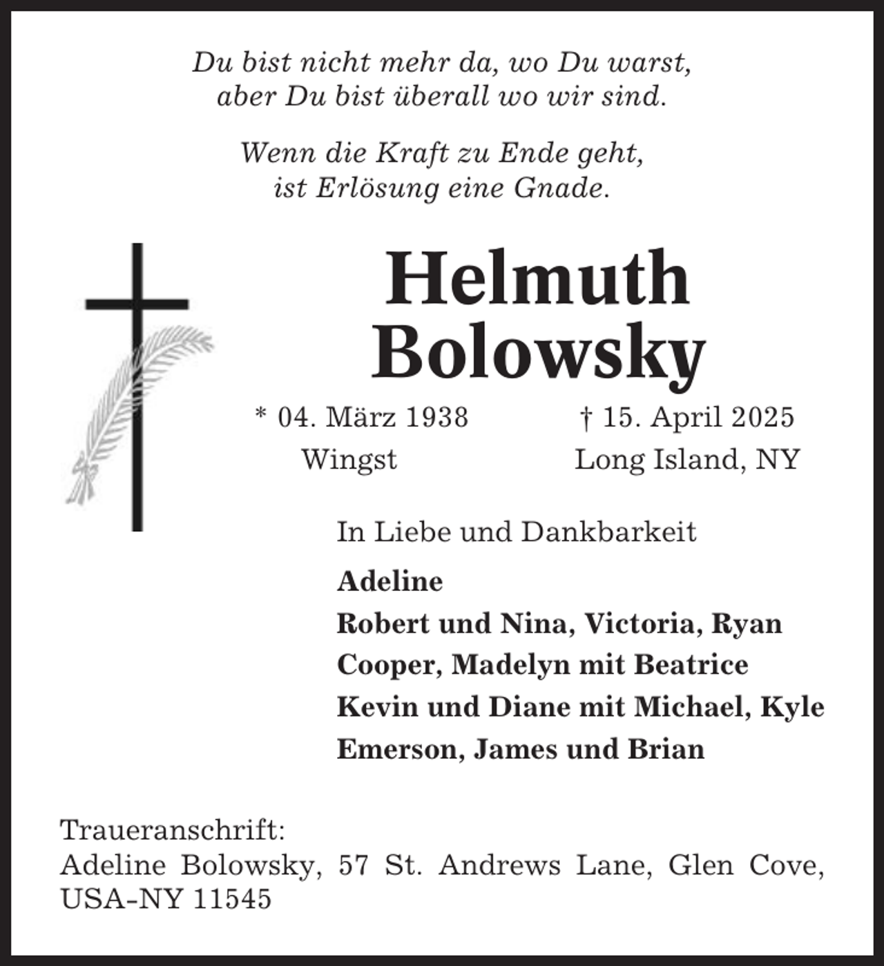 <p>Du bist nicht mehr da, wo Du warst,<br />aber Du bist überall wo wir sind.<br />Wenn die Kraft zu Ende geht,<br />ist Erlösung eine Gnade.</p><p>Helmuth<br />Bolowsky<br />* 04. März 1938<br />Wingst</p><p>† 15. April 2025<br />Long Island, NY</p><p>In Liebe und Dankbarkeit<br />Adeline<br />Robert und Nina, Victoria, Ryan<br />Cooper, Madelyn mit Beatrice<br />Kevin und Diane mit Michael, Kyle<br />Emerson, James und Brian<br />Traueranschrift:<br />Adeline Bolowsky, 57 St. Andrews Lane, Glen Cove,<br />USA-NY 11545</p>