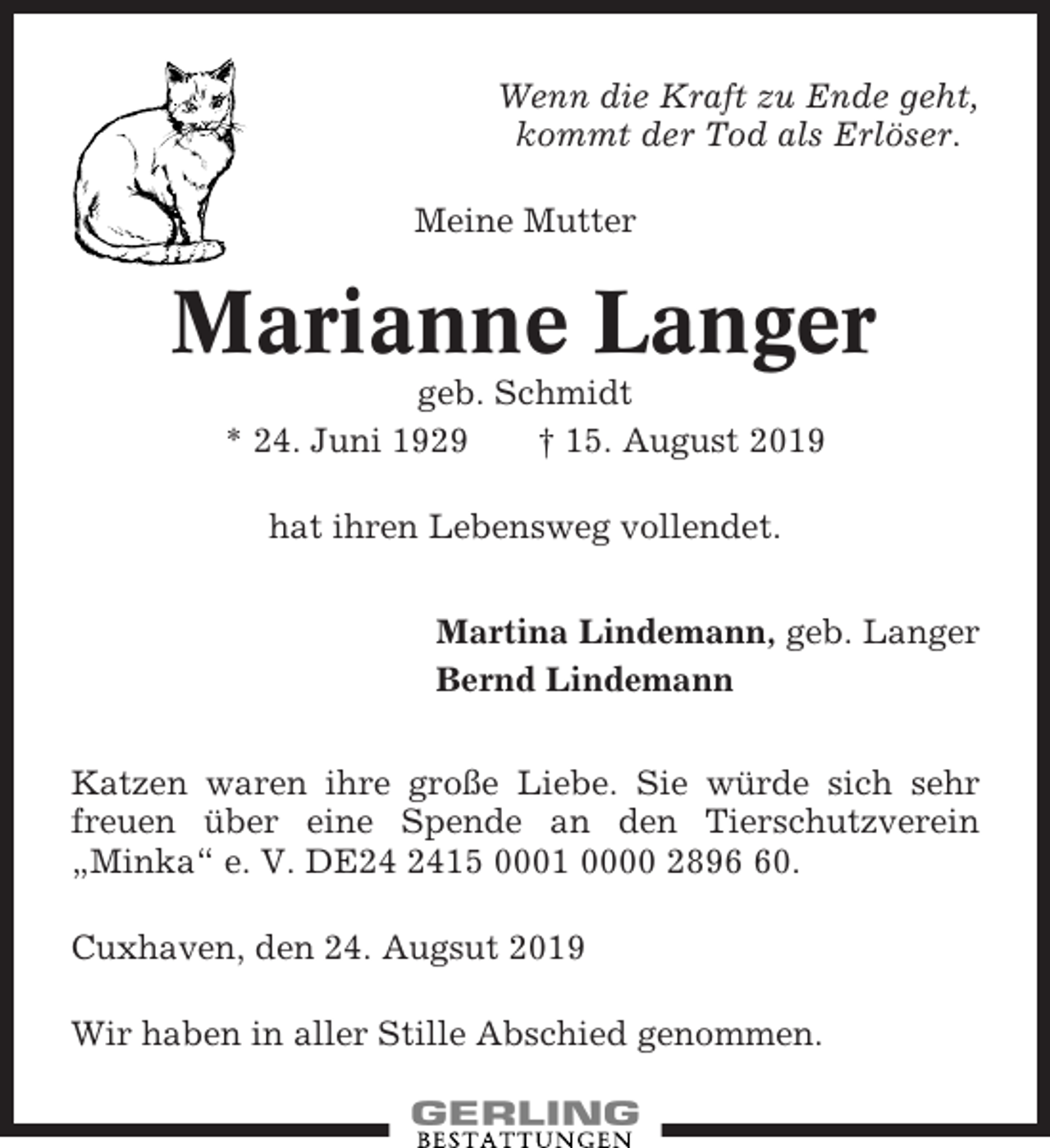 <p>Wenn die Kraft zu Ende geht,<br />kommt der Tod als Erlöser.<br />Meine Mutter</p>
<p>Marianne Langer<br />geb. Schmidt<br />* 24. Juni 1929<br />† 15. August 2019<br />hat ihren Lebensweg vollendet.<br />Martina Lindemann, geb. Langer<br />Bernd Lindemann<br />Katzen waren ihre große Liebe. Sie würde sich sehr<br />freuen über eine Spende an den Tierschutzverein<br />„Minka“ e. V. DE24 2415 0001 0000 2896 60 .<br />Cuxhaven, den 24. August 2019<br />Wir haben in aller Stille Abschied genommen.</p>