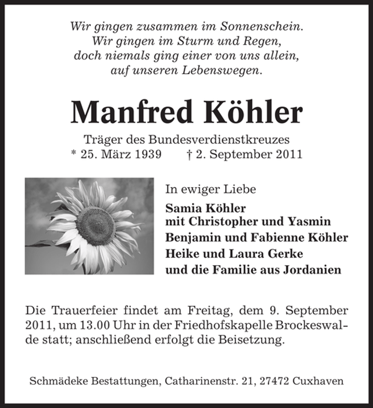 <p>Wir gingen zusammen im Sonnenschein.<br />Wir gingen im Sturm und Regen,<br />doch niemals ging einer von uns allein,<br />auf unseren Lebenswegen.</p>
<p>Manfred Köhler<br />Träger des Bundesverdienstkreuzes<br />* 25. März 1939<br />† 2. September 2011<br />In ewiger Liebe<br />Samia Köhler<br />mit Christopher und Yasmin<br />Benjamin und Fabienne Köhler<br />Heike und Laura Gerke<br />und die Familie aus Jordanien<br />Die Trauerfeier findet am Freitag, dem 9. September<br />2011, um 13.00 Uhr in der Friedhofskapelle Brockeswalde statt; anschließend erfolgt die Beisetzung.<br />Schmädeke Bestattungen, Catharinenstr. 21, 27472 Cuxhaven</p>
