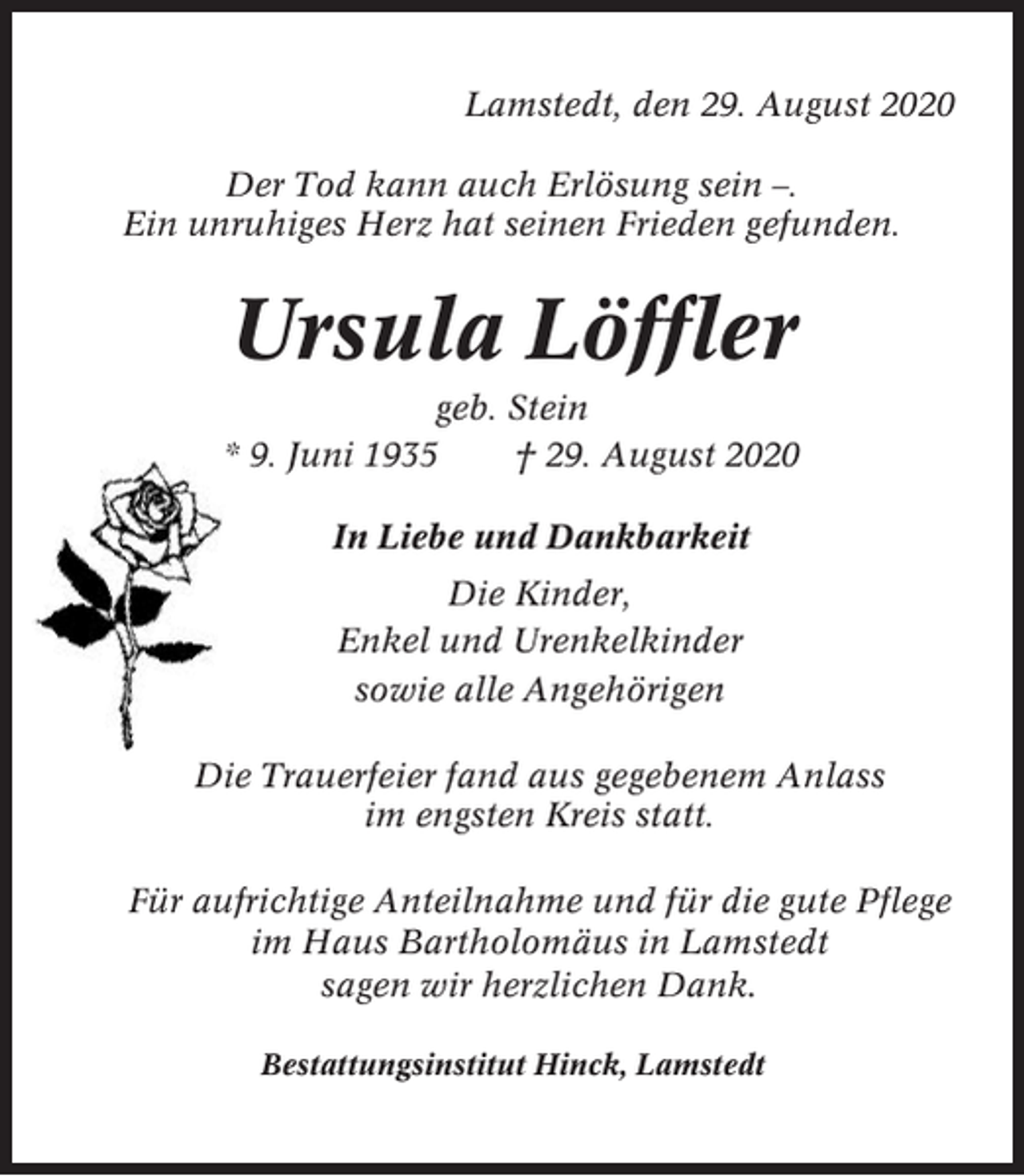 <p>Lamstedt, den 29. August 2020<br />Der Tod kann auch Erlösung sein –.<br />Ein unruhiges Herz hat seinen Frieden gefunden.</p><p>Ursula Löffler<br />geb. Stein<br />* 9. Juni 1935<br />† 29. August 2020<br />In Liebe und Dankbarkeit<br />Die Kinder,<br />Enkel und Urenkelkinder<br />sowie alle Angehörigen<br />Die Trauerfeier fand aus gegebenem Anlass<br />im engsten Kreis statt.<br />Für aufrichtige Anteilnahme und für die gute Pflege<br />im Haus Bartholomäus in Lamstedt<br />sagen wir herzlichen Dank.<br />Bestattungsinstitut Hinck, Lamstedt</p>