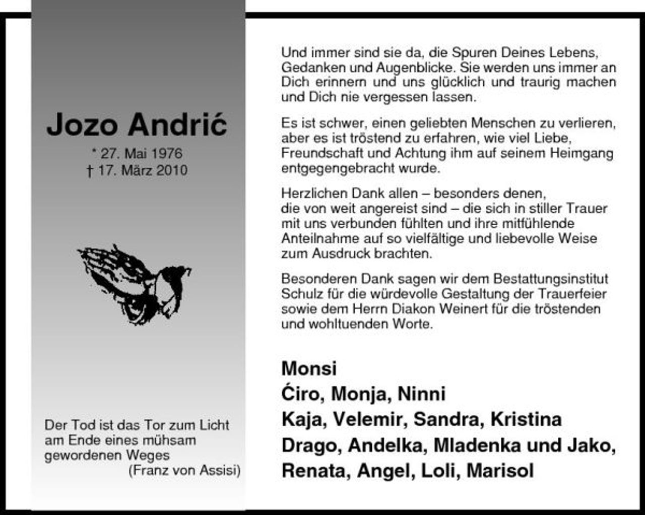<p>Und immer sind sie da, die Spuren Deines Lebens, Gedanken und Augenblicke. Sie werden uns immer an Dich erinnern und uns glücklich und traurig machen und Dich nie vergessen lassen.</p><p>Jozo Andric ´<br />* 27. Mai 1976 † 17. März 2010</p><p>Es ist schwer, einen geliebten Menschen zu verlieren, aber es ist tröstend zu erfahren, wie viel Liebe, Freundschaft und Achtung ihm auf seinem Heimgang entgegengebracht wurde. Herzlichen Dank allen – besonders denen, die von weit angereist sind – die sich in stiller Trauer mit uns verbunden fühlten und ihre mitfühlende Anteilnahme auf so vielfältige und liebevolle Weise zum Ausdruck brachten. Besonderen Dank sagen wir dem Bestattungsinstitut Schulz für die würdevolle Gestaltung der Trauerfeier sowie dem Herrn Diakon Weinert für die tröstenden und wohltuenden Worte.</p><p>Der Tod ist das Tor zum Licht am Ende eines mühsam gewordenen Weges (Franz von Assisi)</p><p>Monsi ´ Ciro, Monja, Ninni Kaja, Velemir, Sandra, Kristina Drago, Andelka, Mladenka und Jako, Renata, Angel, Loli, Marisol</p>