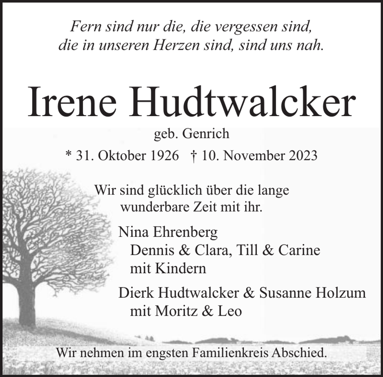 <p>Fern sind nur die, die vergessen sind,<br />die in unseren Herzen sind, sind uns nah.</p><p>Irene Hudtwalcker<br />geb. Genrich<br />* 31. Oktober 1926 † 10. November 2023<br />Wir sind glücklich über die lange<br />wunderbare Zeit mit ihr.</p><p>Nina Ehrenberg<br />Dennis &amp; Clara, Till &amp; Carine<br />mit Kindern<br />Dierk Hudtwalcker &amp; Susanne Holzum<br />mit Moritz &amp; Leo<br />Wir nehmen im engsten Familienkreis Abschied.</p>
