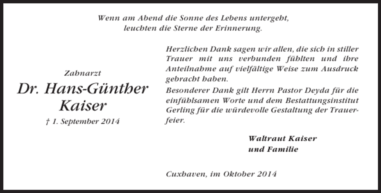 <p>Wenn am Abend die Sonne des Lebens untergeht,<br />leuchten die Sterne der Erinnerung.</p><p>Zahnarzt</p><p>Dr. Hans-Günther<br />Kaiser<br />† 1. September 2014</p><p>Herzlichen Dank sagen wir allen, die sich in stiller<br />Trauer mit uns verbunden fühlten und ihre<br />Anteilnahme auf vielfältige Weise zum Ausdruck<br />gebracht haben.<br />Besonderer Dank gilt Herrn Pastor Deyda für die<br />einfühlsamen Worte und dem Bestattungsinstitut<br />Gerling für die würdevolle Gestaltung der Trauerfeier.<br />Waltraut Kaiser<br />und Familie<br />Cuxhaven, im Oktober 2014</p>