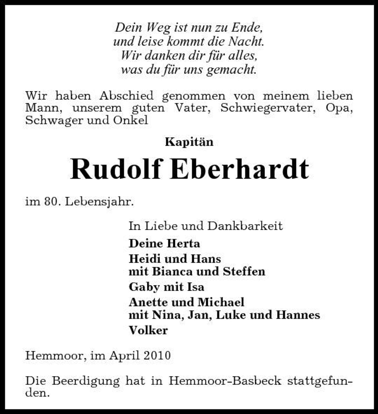 <p>Dein Weg ist nun zu Ende, und leise kommt die Nacht. Wir danken dir für alles, was du für uns gemacht.<br />Wir haben Abschied genommen von meinem lieben Mann, unserem guten Vater, Schwiegervater, Opa, Schwager und Onkel Kapitän</p><p>Rudolf Eberhardt<br />im 80. Lebensjahr. In Liebe und Dankbarkeit Deine Herta Heidi und Hans mit Bianca und Steffen Gaby mit Isa Anette und Michael mit Nina, Jan, Luke und Hannes Volker Hemmoor, im April 2010 Die Beerdigung hat in Hemmoor-Basbeck stattgefunden.</p>