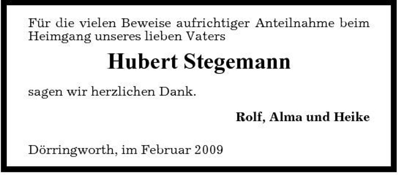 <p>Für die vielen Beweise aufrichtiger Anteilnahme beim Heimgang unseres lieben Vaters</p><p>Hubert Stegemann<br />sagen wir herzlichen Dank. Rolf, Alma und Heike Dörringworth, im Februar 2009</p>
