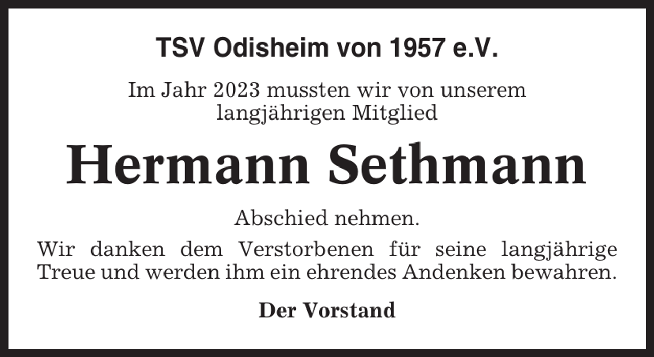 <p>TSV Odisheim von 1957 e.V.<br />Im Jahr 2023 mussten wir von unserem<br />langjährigen Mitglied</p><p>Hermann Sethmann<br />Abschied nehmen.<br />Wir danken dem Verstorbenen für seine langjährige<br />Treue und werden ihm ein ehrendes Andenken bewahren.<br />Der Vorstand</p>