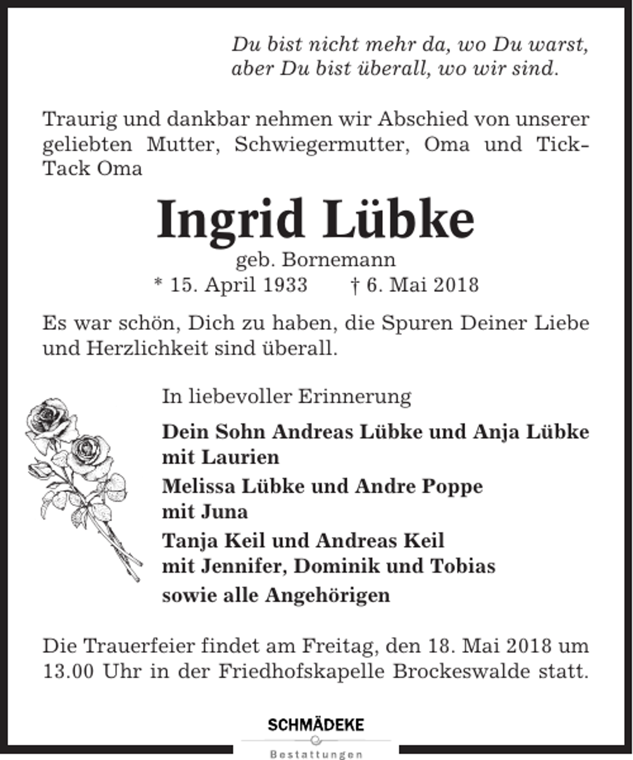 <p>Du bist nicht mehr da, wo Du warst,<br />aber Du bist überall, wo wir sind.<br />Traurig und dankbar nehmen wir Abschied von unserer<br />geliebten Mutter, Schwiegermutter, Oma und TickTack Oma</p><p>Ingrid Lübke<br />geb. Bornemann<br />* 15. April 1933<br />† 6. Mai 2018<br />Es war schön, Dich zu haben, die Spuren Deiner Liebe<br />und Herzlichkeit sind überall.<br />In liebevoller Erinnerung<br />Dein Sohn Andreas Lübke und Anja Lübke<br />mit Laurien<br />Melissa Lübke und Andre Poppe<br />mit Juna<br />Tanja Keil und Andreas Keil<br />mit Jennifer, Dominik und Tobias<br />sowie alle Angehörigen<br />Die Trauerfeier findet am Freitag, den 18. Mai 2018 um<br />13.00 Uhr in der Friedhofskapelle Brockeswalde statt.</p>
