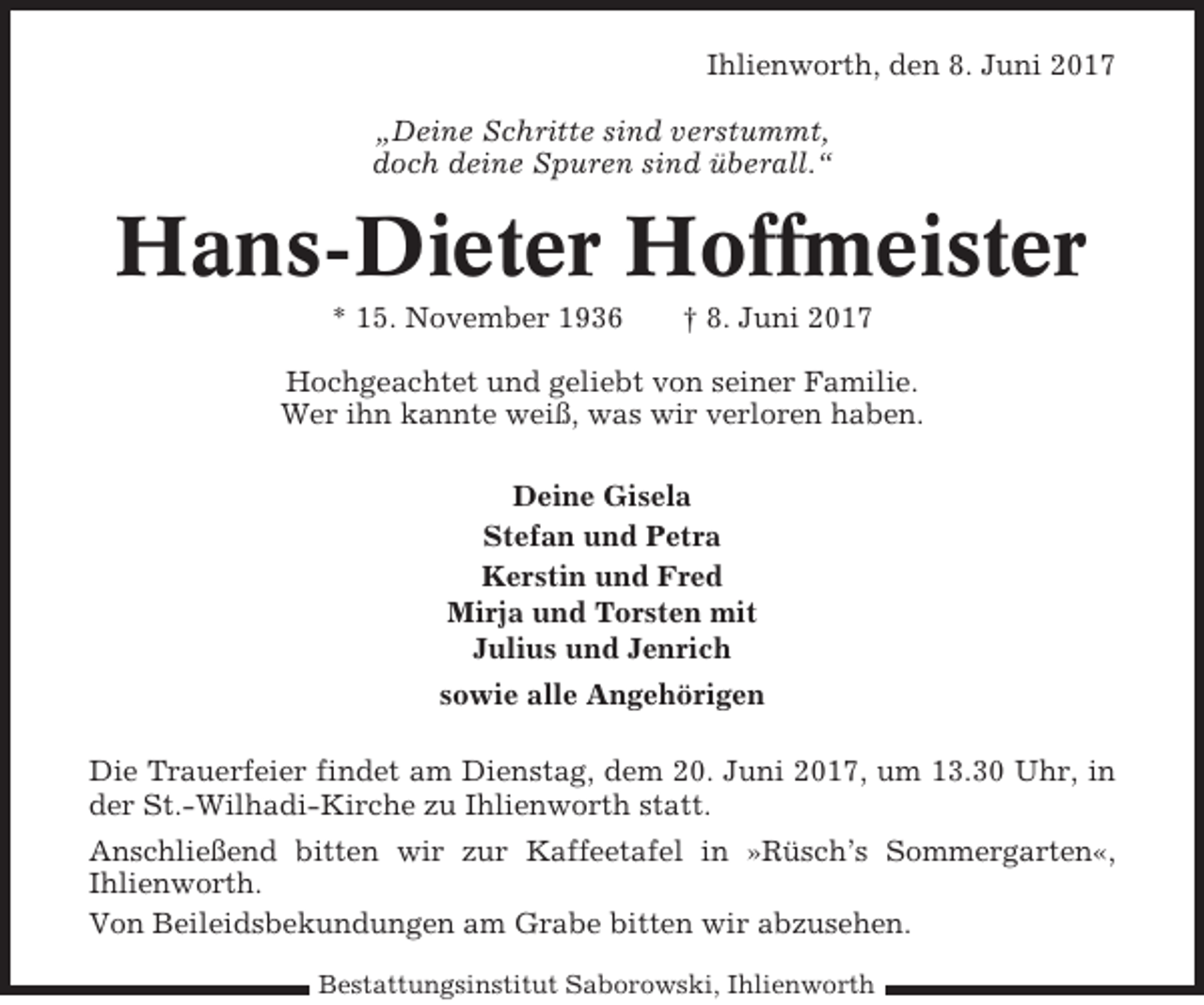 <p>Ihlienworth, den 8. Juni 2017<br />„Deine Schritte sind verstummt,<br />doch deine Spuren sind überall.“</p><p>Hans-Dieter Hoffmeister<br />* 15. November 1936</p><p>† 8. Juni 2017</p><p>Hochgeachtet und geliebt von seiner Familie.<br />Wer ihn kannte weiß, was wir verloren haben.<br />Deine Gisela<br />Stefan und Petra<br />Kerstin und Fred<br />Mirja und Torsten mit<br />Julius und Jenrich<br />sowie alle Angehörigen<br />Die Trauerfeier findet am Dienstag, dem 20. Juni 2017, um 13.30 Uhr, in<br />der St.-Wilhadi-Kirche zu Ihlienworth statt.<br />Anschließend bitten wir zur Kaffeetafel in »Rüsch’s Sommergarten«,<br />Ihlienworth.<br />Von Beileidsbekundungen am Grabe bitten wir abzusehen.<br />Bestattungsinstitut Saborowski, Ihlienworth</p>