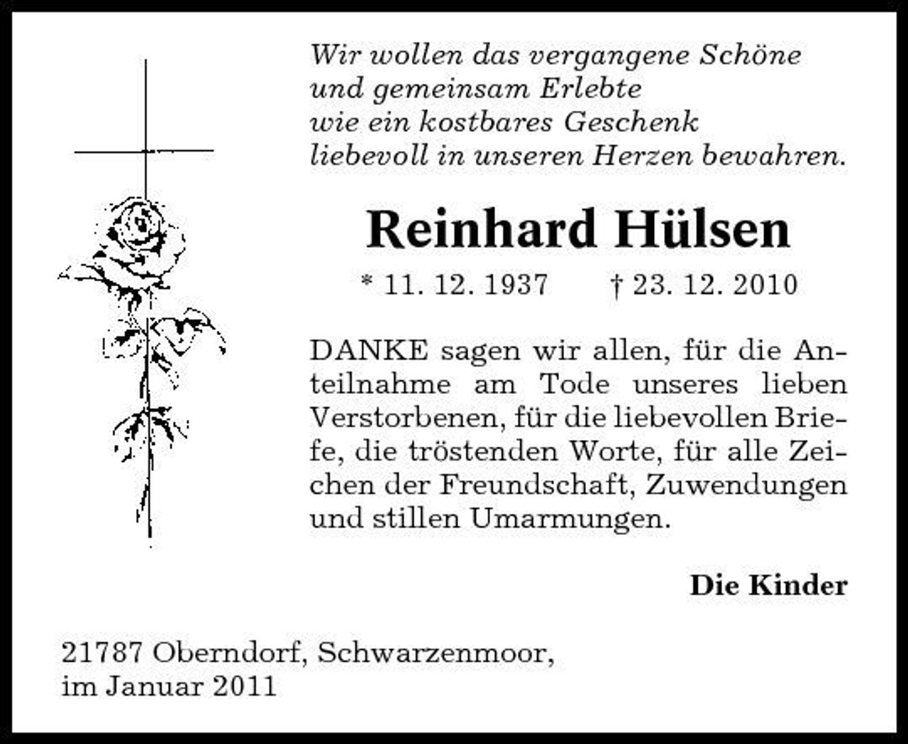 <p>Wir wollen das vergangene Schöne und gemeinsam Erlebte wie ein kostbares Geschenk liebevoll in unseren Herzen bewahren.</p><p>Reinhard Hülsen<br />* 11. 12. 1937 † 23. 12. 2010 DANKE sagen wir allen, für die Anteilnahme am Tode unseres lieben Verstorbenen, für die liebevollen Briefe, die tröstenden Worte, für alle Zeichen der Freundschaft, Zuwendungen und stillen Umarmungen. Die Kinder 21787 Oberndorf, Schwarzenmoor, im Januar 2011</p>