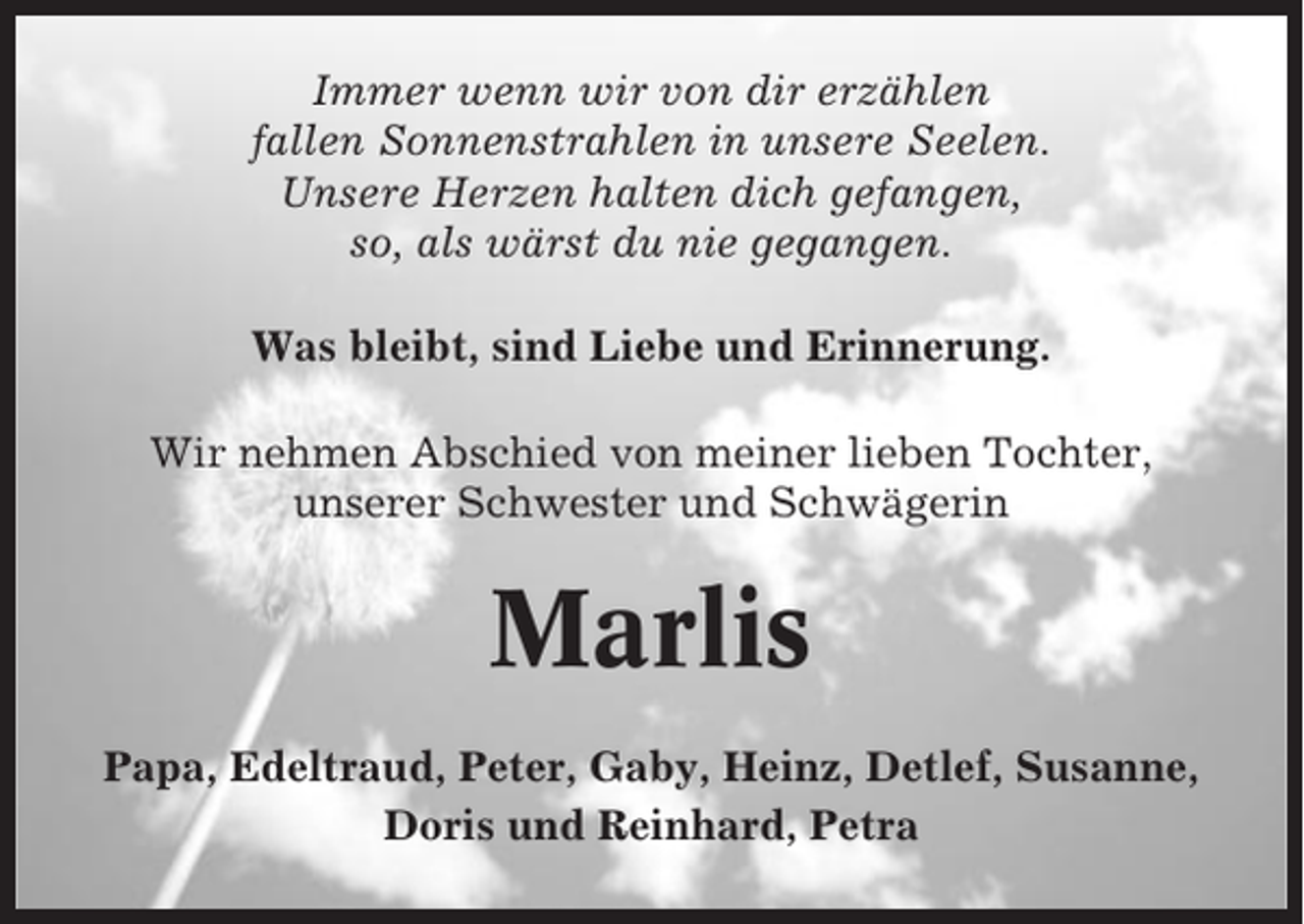 <p>Immer wenn wir von dir erzählen<br />fallen Sonnenstrahlen in unsere Seelen.<br />Unsere Herzen halten dich gefangen,<br />so, als wärst du nie gegangen.<br />Was bleibt, sind Liebe und Erinnerung.<br />Wir nehmen Abschied von meiner lieben Tochter,<br />unserer Schwester und Schwägerin</p><p>Marlis<br />Papa, Edeltraud, Peter, Gaby, Heinz, Detlef, Susanne,<br />Doris und Reinhard, Petra</p>