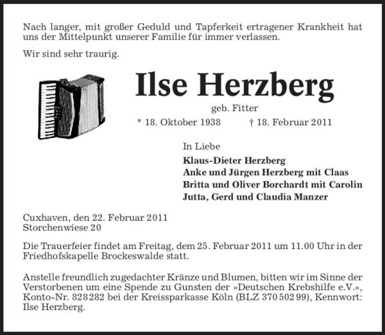 <p>Nach langer, mit großer Geduld und Tapferkeit ertragener Krankheit hat uns der Mittelpunkt unserer Familie für immer verlassen. Wir sind sehr traurig.</p><p>Ilse Herzberg<br />geb. Fitter * 18. Oktober 1938 † 18. Februar 2011 In Liebe Klaus-Dieter Herzberg Anke und Jürgen Herzberg mit Claas Britta und Oliver Borchardt mit Carolin Jutta, Gerd und Claudia Manzer Cuxhaven, den 22. Februar 2011 Storchenwiese 20 Die Trauerfeier findet am Freitag, dem 25. Februar 2011 um 11.00 Uhr in der Friedhofskapelle Brockeswalde statt. Anstelle freundlich zugedachter Kränze und Blumen, bitten wir im Sinne der Verstorbenen um eine Spende zu Gunsten der »Deutschen Krebshilfe e.V.«, Konto-Nr. 82 bei der Kreissparkasse Köln (BLZ 370 502 99), Kennwort: Ilse Herzberg.</p>