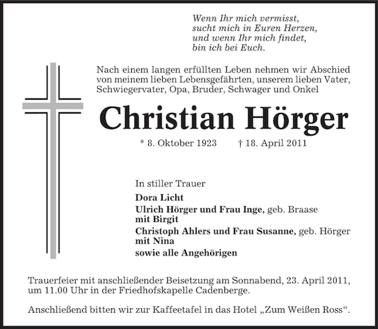 <p>Wenn Ihr mich vermisst, sucht mich in Euren Herzen, und wenn Ihr mich findet, bin ich bei Euch. Nach einem langen erfüllten Leben nehmen wir Abschied von meinem lieben Lebensgefährten, unserem lieben Vater, Schwiegervater, Opa, Bruder, Schwager und Onkel</p><p>Christian Hörger<br />* 8. Oktober 1923 † 18. April 2011 In stiller Trauer Dora Licht Ulrich Hörger und Frau Inge, geb. Braase mit Birgit Christoph Ahlers und Frau Susanne, geb. Hörger mit Nina sowie alle Angehörigen Trauerfeier mit anschließender Beisetzung am Sonnabend, 23. April 2011, um 11.00 Uhr in der Friedhofskapelle Cadenberge. Anschließend bitten wir zur Kaffeetafel in das Hotel „Zum Weißen Ross“.</p>