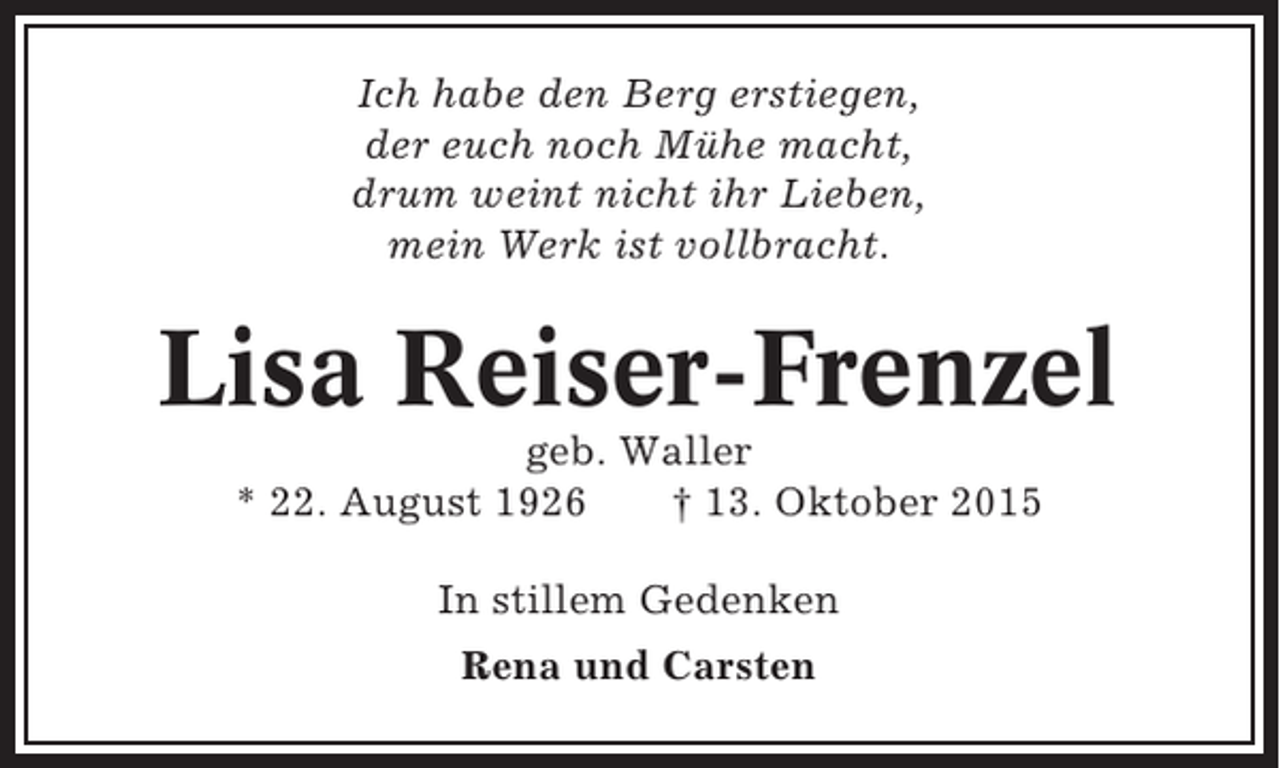 <p>Ich habe den Berg erstiegen,<br />der euch noch Mühe macht,<br />drum weint nicht ihr Lieben,<br />mein Werk ist vollbracht.</p><p>Lisa Reiser-Frenzel<br />geb. Waller<br />* 22. August 1926<br />† 13. Oktober 2015<br />In stillem Gedenken<br />Rena und Carsten</p>