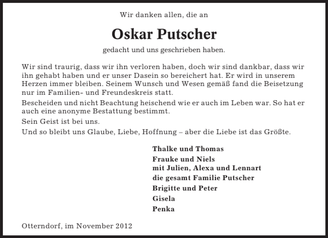 <p>Wir danken allen, die an</p><p>Oskar Putscher<br />gedacht und uns geschrieben haben.</p><p>Wir sind traurig, dass wir ihn verloren haben, doch wir sind dankbar, dass wir<br />ihn gehabt haben und er unser Dasein so bereichert hat. Er wird in unserem<br />Herzen immer bleiben. Seinem Wunsch und Wesen gemäß fand die Beisetzung<br />nur im Familien- und Freundeskreis statt.<br />Bescheiden und nicht Beachtung heischend wie er auch im Leben war. So hat er<br />auch eine anonyme Bestattung bestimmt.<br />Sein Geist ist bei uns.<br />Und so bleibt uns Glaube, Liebe, Hoffnung – aber die Liebe ist das Größte.<br />Thalke und Thomas<br />Frauke und Niels<br />mit Julien, Alexa und Lennart<br />die gesamt Familie Putscher<br />Brigitte und Peter<br />Gisela<br />Penka<br />Otterndorf, im November 2012</p>