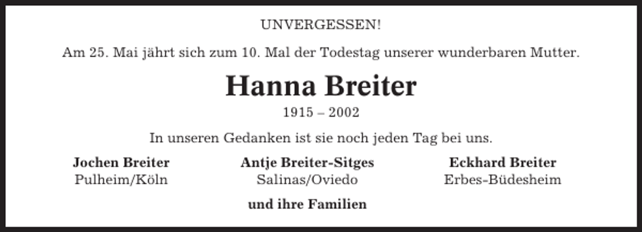 <p>UNVERGESSEN!<br />Am 25. Mai jährt sich zum 10. Mal der Todestag unserer wunderbaren Mutter.</p><p>Hanna Breiter<br />1915 – 2002<br />In unseren Gedanken ist sie noch jeden Tag bei uns.<br />Jochen Breiter<br />Pulheim/Köln</p><p>Antje Breiter-Sitges<br />Salinas/Oviedo<br />und ihre Familien</p><p>Eckhard Breiter<br />Erbes-Büdesheim</p>
